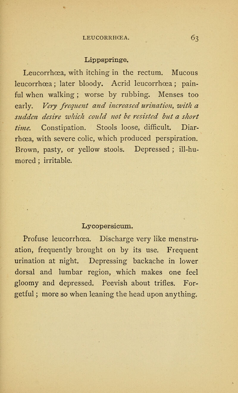 Lippspringe. Leucorrhosa, with itching in the rectum. Mucous leucorrhoea ; later bloody. Acrid leucorrhoea ; pain- ful when walking; worse by rubbing. Menses too early. Very freqiteiit and increased urinatio7i, with a sudden desire which could not be resisted but a short time. Constipation. Stools loose, difficult. Diar- rhoea, with severe colic, which produced perspiration. Brown, pasty, or yellow stools. Depressed ; ill-hu- mored ; irritable. Lycopersicum. Profuse leucorrhoea. Discharge very like menstru- ation, frequently brought on by its use. Frequent urination at night. Depressing backache in lower dorsal and lumbar region, which makes one feel gloomy and depressed. Peevish about trifles. For- getful ; more so when leaning the head upon anything.