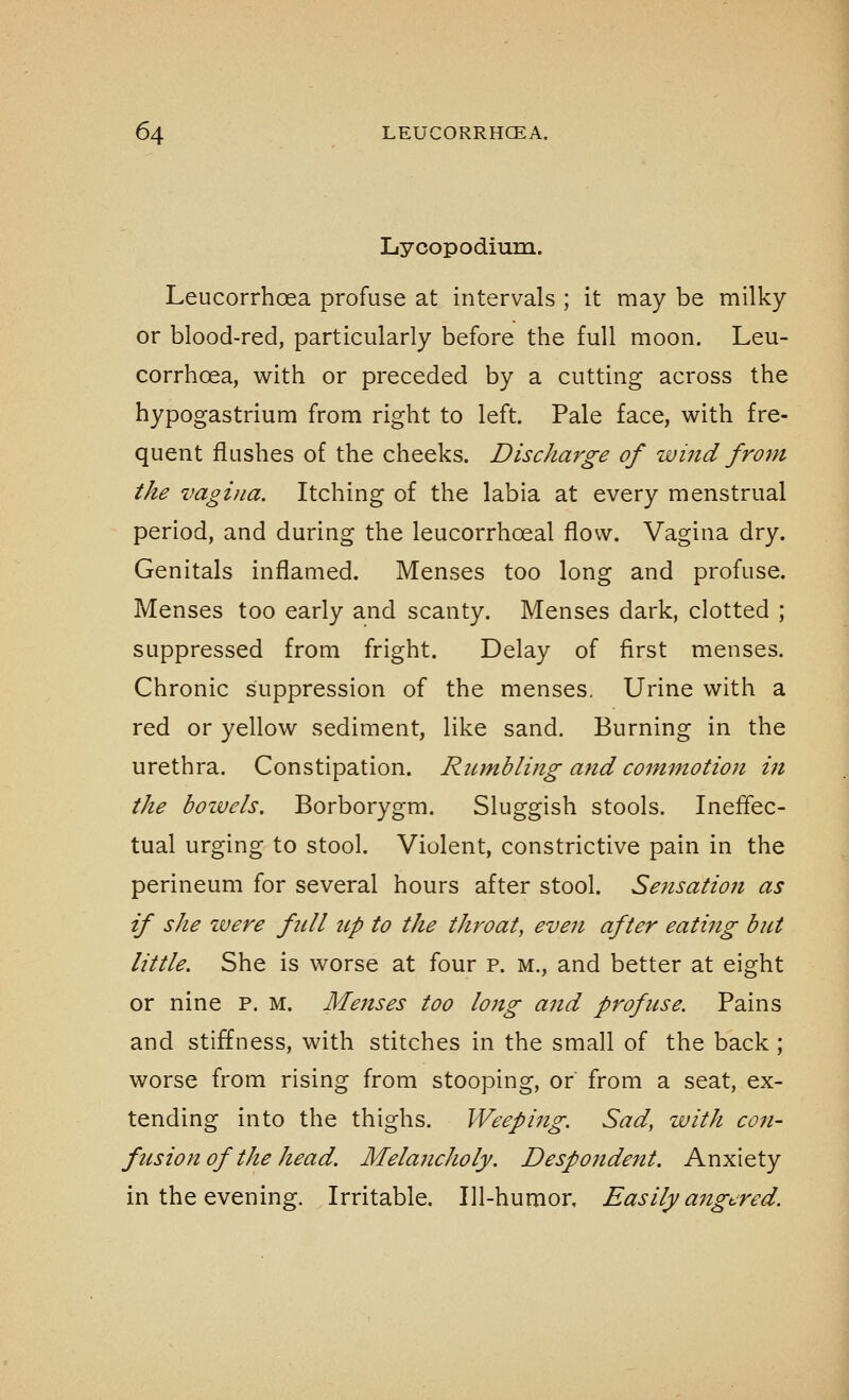 Lycopodium. Leucorrhoea profuse at intervals ; it may be milky or blood-red, particularly before the full moon. Leu- corrhoea, with or preceded by a cutting across the hypogastrium from right to left. Pale face, with fre- quent flushes of the cheeks. Discharge of wind from the vagina. Itching of the labia at every menstrual period, and during the leucorrhoeal flow. Vagina dry. Genitals inflamed. Menses too long and profuse. Menses too early and scanty. Menses dark, clotted ; suppressed from fright. Delay of first menses. Chronic suppression of the menses. Urine with a red or yellow sediment, like sand. Burning in the urethra. Constipation. Rumbling and commotion in the boivels. Borborygm. Sluggish stools. Ineffec- tual urging to stool. Violent, constrictive pain in the perineum for several hours after stool. Sensation as if she ivere full tip to the throat, even after eating but little. She is worse at four p. m., and better at eight or nine p. m. Menses too long aitd profuse. Pains and stiffness, with stitches in the small of the back ; worse from rising from stooping, or from a seat, ex- tending into the thighs. Weeping. Sad, with co7i- fusion of the head. Melancholy. Despondent. Anxiety in the evening. Irritable. Ill-humor, Easily angijred.