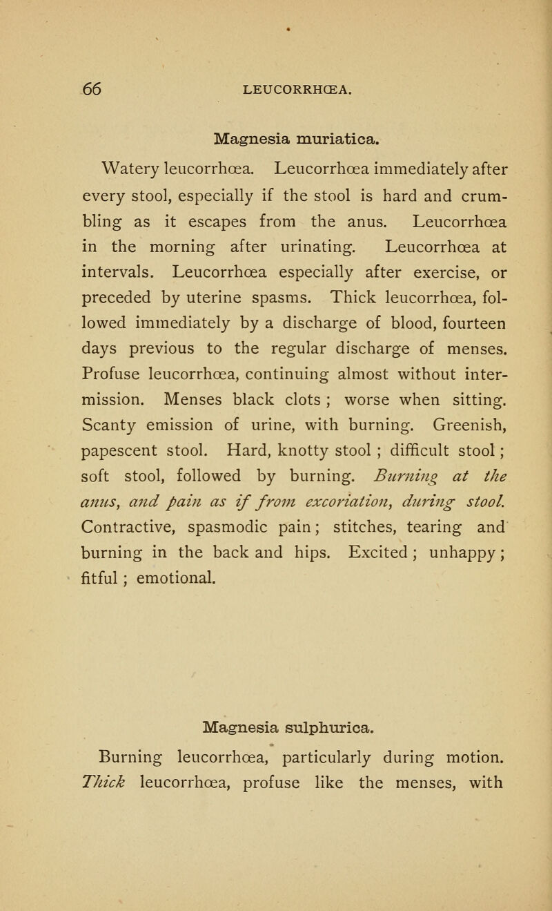 Magnesia muriatica. Watery leucorrhoea. Leucorrhoea immediately after every stool, especially if the stool is hard and crum- bling as it escapes from the anus. Leucorrhoea in the morning after urinating. Leucorrhoea at intervals. Leucorrhoea especially after exercise, or preceded by uterine spasms. Thick leucorrhoea, fol- lowed immediately by a discharge of blood, fourteen days previous to the regular discharge of menses. Profuse leucorrhoea, continuing almost without inter- mission. Menses black clots ; worse when sitting. Scanty emission of urine, with burning. Greenish, papescent stool. Hard, knotty stool ; difficult stool; soft stool, followed by burning. Burning at the antes, and pain as if from excoriation, during stool. Contractive, spasmodic pain; stitches, tearing and burning in the back and hips. Excited; unhappy; fitful; emotional. Magnesia sulphurica. Burning leucorrhoea, particularly during motion. Thick leucorrhoea, profuse like the menses, with