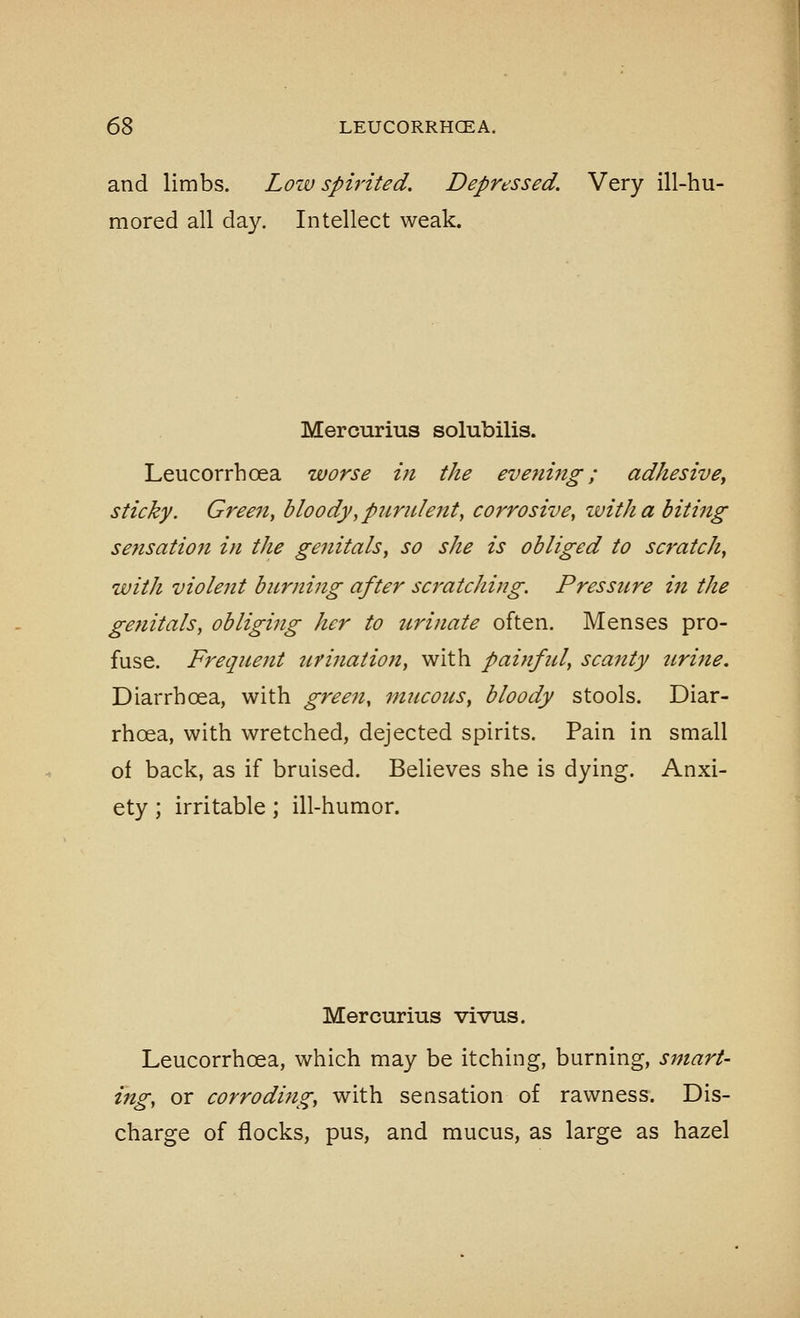 and limbs. Low spirited. Depressed. Very ill-hu- mored all day. Intellect weak. Mercurius solubilis. Leucorrhoea worse in the evening; adhesivBy sticky. Gree7t, bloody, purulejtt, corrosive, with a biting sensation in the genitals, so she is obliged to scratch, with violent burning after scratching. Pressure in the genitals, obliging her to urinate often. Menses pro- fuse. Frequent urination, with painful, scanty itrine. Diarrhoea, with green, mucous, bloody stools. Diar- rhoea, with wretched, dejected spirits. Pain in small of back, as if bruised. Believes she is dying. Anxi- ety ; irritable; ill-humor. Mercurius vivus. Leucorrhoea, which may be itching, burning, smart- ing, or corroding, with sensation of rawness. Dis- charge of flocks, pus, and mucus, as large as hazel