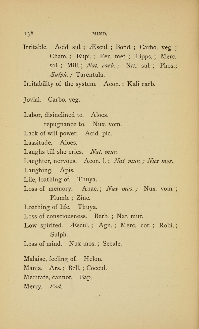 Irritable. Acid sul.; ^Escul. ; Bond. ; Carbo. veg. ; Cham. ; Eupi. ; Fer. met.; Lipps. ; Merc. sol.; Mill; Nat. carb. ; Nat. sul.; Phos.; Sulph. ; Tarentula. Irritability of the system. Aeon. ; Kali carb. Jovial. Carbo. veg. Labor, disinclined to. Aloes, repugnance to. Nux. vom. Lack of will power. Acid. pic. Lassitude. Aloes. Laughs till she cries. Nat. mitr. Laughter, nervous. Aeon. 1. ; Nat mitr. ; Nux mos. Laughing. Apis. Life, loathing of. Thuya. Loss of memory. Anac.; Nux mos. ; Nux. vom. ; Plumb. ; Zinc. Loathing of life. Thuya. Loss of consciousness. Berb. ; Nat. mur. Low spirited, -^scul. ; Agn. ; Merc. cor. ; Robi.; Sulph. Loss of mind. Nux mos.; Secale. Malaise, feeling of. Helon. Mania. Ars.; Bell. ; Coccul. Meditate, cannot. Bap. Merry. Pod.