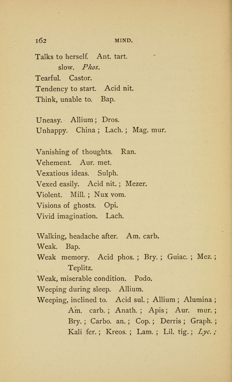 Talks to herself. Ant. tart. slow. Phos. Tearful. Castor. Tendency to start. Acid nit. Think, unable to. Bap. Uneasy. Allium; Dros. Unhappy. China ; Lach. ; Mag. mur. Vanishing of thoughts. Ran. Vehement. Aur. met. Vexatious ideas. Sulph. Vexed easily. Acid nit. ; Mezer. Violent. Mill. ; Nux vom. Visions of ghosts. Opi. Vivid imagination. Lach. Walking, headache after. Am. carb. Weak. Bap. Weak memory. Acid phos. ; Bry. ; Guiac. ; Mez. ; Teplitz. Weak, miserable condition. Podo. Weeping during sleep. Allium. Weeping, inclined to. Acid sul.; Allium ; Alumina ; Am. carb. ; Anath. ; Apis; Aur. mur. ; Bry. ; Carbo. an. ; Cop. ; Derris ; Graph. ; Kali fer.; Kreos. ; Lam. ; Lil. tig.; Lye. ;
