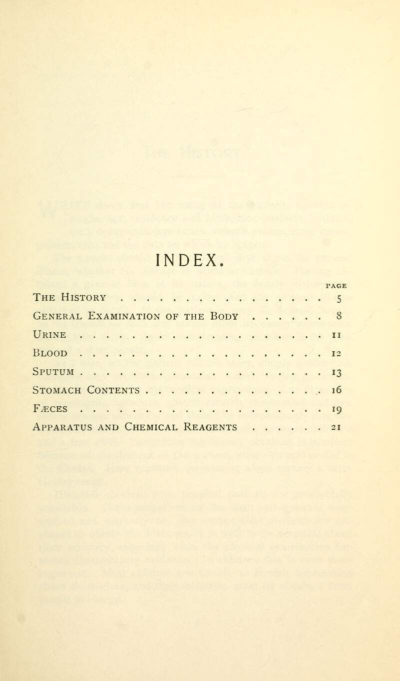 INDEX. PAGE The History 5 General Examination of the Body 8 Urine 11 Blood 12 Sputum 13 Stomach Contents .16 Faeces 19 Apparatus and Chemical Reagents 21