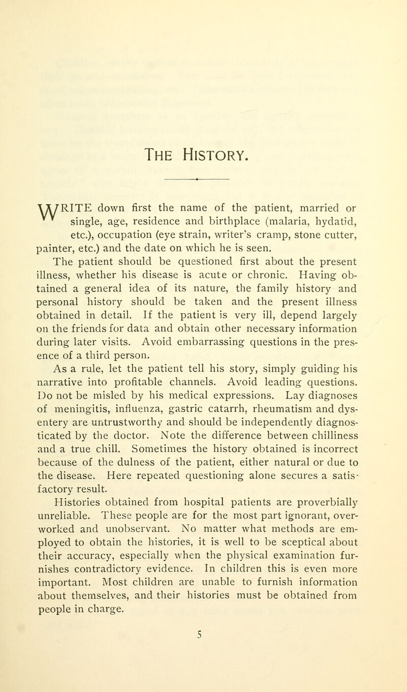 The History. \ A/RITE down first the name of the patient, married or V * single, age, residence and birthplace (malaria, hydatid, etc.), occupation (eye strain, writer's cramp, stone cutter, painter, etc.) and the date on which he is seen. The patient should be questioned first about the present illness, whether his disease is acute or chronic. Having ob- tained a general idea of its nature, the family history and personal history should be taken and the present illness obtained in detail. If the patient is very ill, depend largely on the friends for data and obtain other necessary information during later visits. Avoid embarrassing questions in the pres- ence of a third person. As a rule, let the patient tell his story, simply guiding his narrative into profitable channels. Avoid leading questions. Do not be misled by his medical expressions. Lay diagnoses of meningitis, influenza, gastric catarrh, rheumatism and dys- entery are untrustworthy and should be independently diagnos- ticated by the doctor. Note the difference between chilliness and a true chill. Sometimes the history obtained is incorrect because of the dulness of the patient, either natural or due to the disease. Here repeated questioning alone secures a satis- factory result. Histories obtained from hospital patients are proverbially unreliable. These people are for the most part ignorant, over- worked and unobservant. No matter what methods are em- ployed to obtain the histories, it is well to be sceptical about their accuracy, especially when the physical examination fur- nishes contradictory evidence. In children this is even more important. Most children are unable to furnish information about themselves, and their histories must be obtained from people in charge. 5
