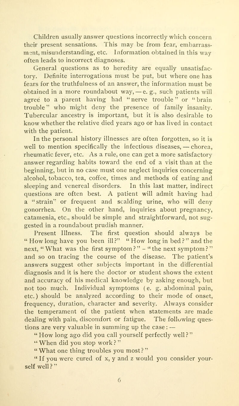Children usually answer questions incorrectly which concern their present sensations. This may be from fear, embarrass- ment, misunderstanding, etc. Information obtained in this way often leads to incorrect diagnoses. General questions as to heredity are equally unsatisfac- tory. Definite interrogations must be put, but where one has fears for the truthfulness of an answer, the information must be obtained in a more roundabout way, — e. g., such patients will agree to a parent having had nerve trouble or brain trouble who might deny the presence of family insanity. Tubercular ancestry is important, but it is also desirable to know whether the relative died years ago or has lived in contact with the patient. In the personal history illnesses are often forgotten, so it is well to mention specifically the infectious diseases, — chorea, rheumatic fever, etc. As a rule, one can get a more satisfactory answer regarding habits toward the end of a visit than at the beginning, but in no case must one neglect inquiries concerning alcohol, tobacco, tea, coffee, times and methods of eating and sleeping and venereal disorders. In this last matter, indirect questions are often best. A patient will admit having had a strain or frequent and scalding urine, who will deny gonorrhea. On the other hand, inquiries about pregnancy, catamenia, etc., should be simple and straightforward, not sug- gested in a roundabout prudish manner. Present Illness. The first question should always be  How long have you been ill ?  How long in bed ? and the next, What was the first symptom? - the next symptom? and so on tracing the course of the disease. The patient's answers suggest other subjects important in the differential diagnosis and it is here the doctor or student shows the extent and accuracy of his medical knowledge by asking enough, but not too much. Individual symptoms (e. g. abdominal pain, etc.) should be analyzed according to their mode of onset, frequency, duration, character and severity. Always consider the temperament of the patient when statements are made dealing with pain, discomfort or fatigue. The following ques- tions are very valuable in summing up the case: —  How long ago did you call yourself perfectly well?  When did you stop work ?   What one thing troubles you most?  If you were cured of x, y and z would you consider your- self well?