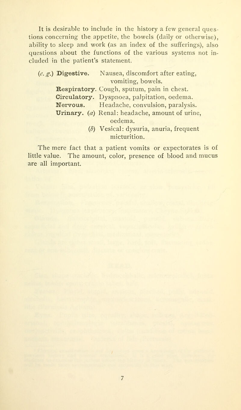 It is desirable to include in the history a few general ques- tions concerning the appetite, the bowels (daily or otherwise), ability to sleep and work (as an index of the sufferings), also questions about the functions of the various systems not in- cluded in the patient's statement. {e.g.) Digestive. Nausea, discomfort after eating, vomiting, bowels. Respiratory. Cough, sputum, pain in chest. Circulatory. Dyspnoea, palpitation, oedema. Nervous. Headache, convulsion, paralysis. Urinary, {a) Renal: headache, amount of urine, oedema. (fr) Vesical: dysuria, anuria, frequent micturition. The mere fact that a patient vomits or expectorates is of little value. The amount, color, presence of blood and mucus are all important.