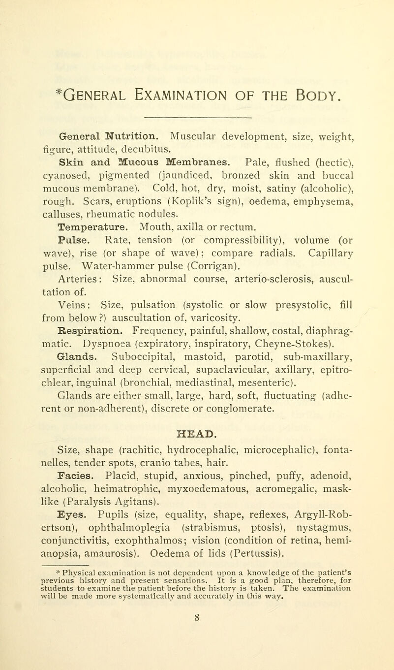 ^General Examination of the Body. General Nutrition. Muscular development, size, weight, figure, attitude, decubitus. Skin and Mucous Membranes. Pale, flushed (hectic), cyanosed, pigmented (jaundiced, bronzed skin and buccal mucous membrane). Cold, hot, dry, moist, satiny (alcoholic), rough. Scars, eruptions (Koplik's sign), oedema, emphysema, calluses, rheumatic nodules. Temperature. Mouth, axilla or rectum. Pulse. Rate, tension (or compressibility), volume (or wave), rise (or shape of wave); compare radials. Capillary pulse. Water-hammer pulse (Corrigan). Arteries: Size, abnormal course, arterio-sclerosis, auscul- tation of. Veins: Size, pulsation (systolic or slow presystolic, fill from below ?) auscultation of, varicosity. Respiration. Frequency, painful, shallow, costal, diaphrag- matic. Dyspnoea (expiratory, inspiratory, Cheyne-Stokes). Glands. Suboccipital, mastoid, parotid, sub-maxillary, superficial and deep cervical, supaclavicular, axillary, epitro- chlear, inguinal (bronchial, mediastinal, mesenteric). Glands are either small, large, hard, soft, fluctuating (adhe- rent or non-adherent), discrete or conglomerate. HEAD. Size, shape (rachitic, hydrocephalic, microcephalic), fonta- nelles, tender spots, cranio tabes, hair. Facies. Placid, stupid, anxious, pinched, puffy, adenoid, alcoholic, heimatrophic, myxoedematous, acromegalic, mask- like (Paralysis Agitans). Eyes. Pupils (size, equality, shape, reflexes, Argyll-Rob- ertson), ophthalmoplegia (strabismus, ptosis), nystagmus, conjunctivitis, exophthalmos; vision (condition of retina, hemi- anopsia, amaurosis). Oedema of lids (Pertussis). * Physical examination is not dependent upon a knowledge of the patient's previous history and present sensations. It is a good plan, therefore, for students to examine the patient before the history is taken. The examination will be made more systematically and accurately in this way.