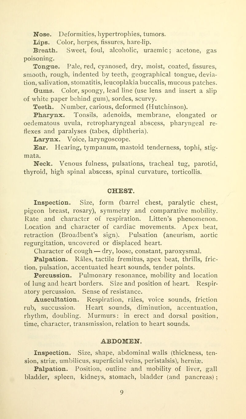 Nose. Deformities, hypertrophies, tumors. Lips. Color, herpes, fissures, hare-lip. Breath. Sweet, foul, alcoholic, uraemic; acetone, gas poisoning. Tongue. Pale, red, cyanosed, dry, moist, coated, fissures, smooth, rough, indented by teeth, geographical tongue, devia- tion, salivation, stomatitis, leucoplakiabuccalis, mucous patches. Gums, Color, spongy, lead line (use lens and insert a slip of white paper behind gum), sordes, scurvy. Teeth. Number, carious, deformed (Hutchinson). Pharynx. Tonsils, adenoids, membrane, elongated or oedematous uvula, retropharyngeal abscess, pharyngeal re- flexes and paralyses (tabes, diphtheria). Larynx. Voice, laryngoscope. Ear. Hearing, tympanum, mastoid tenderness, tophi, stig- mata. Neck. Venous fulness, pulsations, tracheal tug, parotid, thyroid, high spinal abscess, spinal curvature, torticollis. CHEST. Inspection. Size, form (barrel chest, paralytic chest, pigeon breast, rosary), symmetry and comparative mobility. Rate and character of respiration. Litten's phenomenon. Location and character of cardiac movements. Apex beat, retraction (Broadbent's sign). Pulsation (aneurism, aortic regurgitation, uncovered or displaced heart. Character of cough — dry, loose, constant, paroxysmal. Palpation. Rales, tactile fremitus, apex beat, thrills, fric- tion, pulsation, accentuated heart sounds, tender points. Percussion. Pulmonary resonance, mobility and location of lung and heart borders. Size and position of heart. Respir- atory percussion. Sense of resistance. Auscultation. Respiration, rales, voice sounds, friction rub, succussion. Heart sounds, diminution, accentuation, rhythm, doubling. Murmurs: in erect and dorsal position, time, character, transmission, relation to heart sounds. ABDOMEN. Inspection. Size, shape, abdominal walls (thickness, ten- sion, striae, umbilicus, superficial veins, peristalsis), herniae. Palpation. Position, outline and mobility of liver, gall bladder, spleen, kidneys, stomach, bladder (and pancreas) ;