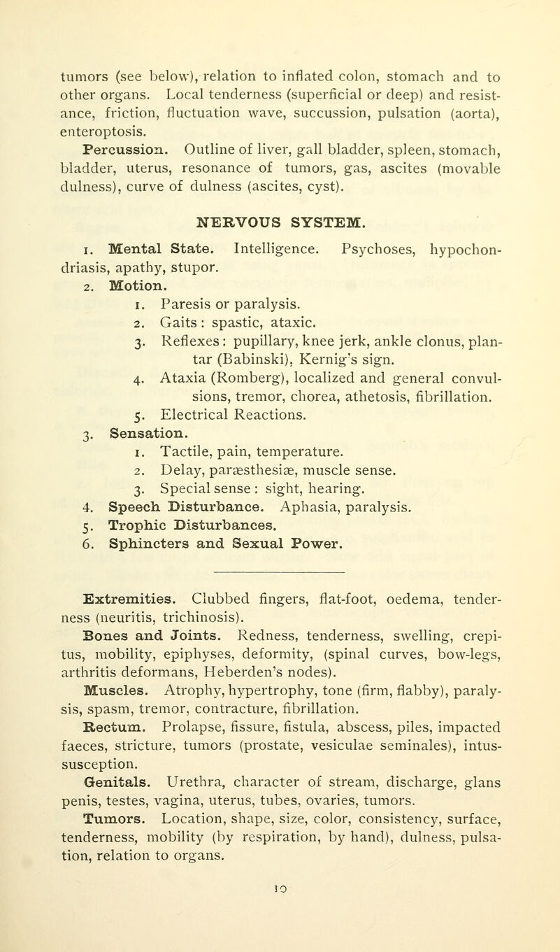 tumors (see below), relation to inflated colon, stomach and to other organs. Local tenderness (superficial or deep) and resist- ance, friction, fluctuation wave, succussion, pulsation (aorta), enteroptosis. Percussion. Outline of liver, gall bladder, spleen, stomach, bladder, uterus, resonance of tumors, gas, ascites (movable dulness), curve of dulness (ascites, cyst). NERVOUS SYSTEM. i. Mental State. Intelligence. Psychoses, hypochon- driasis, apathy, stupor. 2. Motion. i. Paresis or paralysis. 2. Gaits : spastic, ataxic. 3. Reflexes: pupillary, knee jerk, ankle clonus, plan- tar (Babinski), Kernig's sign. 4. Ataxia (Romberg), localized and general convul- sions, tremor, chorea, athetosis, fibrillation. 5. Electrical Reactions. 3. Sensation. 1. Tactile, pain, temperature. 2. Delay, paraesthesiae, muscle sense. 3. Special sense : sight, hearing. 4. Speech Disturbance. Aphasia, paralysis. 5. Trophic Disturbances. 6. Sphincters and Sexual Power. Extremities. Clubbed fingers, flat-foot, oedema, tender- ness (neuritis, trichinosis). Bones and Joints. Redness, tenderness, swelling, crepi- tus, mobility, epiphyses, deformity, (spinal curves, bow-legs, arthritis deformans, Heberden's nodes). Muscles. Atrophy, hypertrophy, tone (firm, flabby), paraly- sis, spasm, tremor, contracture, fibrillation. Rectum. Prolapse, fissure, fistula, abscess, piles, impacted faeces, stricture, tumors (prostate, vesiculae seminales), intus- susception. Genitals. Urethra, character of stream, discharge, glans penis, testes, vagina, uterus, tubes, ovaries, tumors. Tumors. Location, shape, size, color, consistency, surface, tenderness, mobility (by respiration, by hand), dulness, pulsa- tion, relation to organs. 10