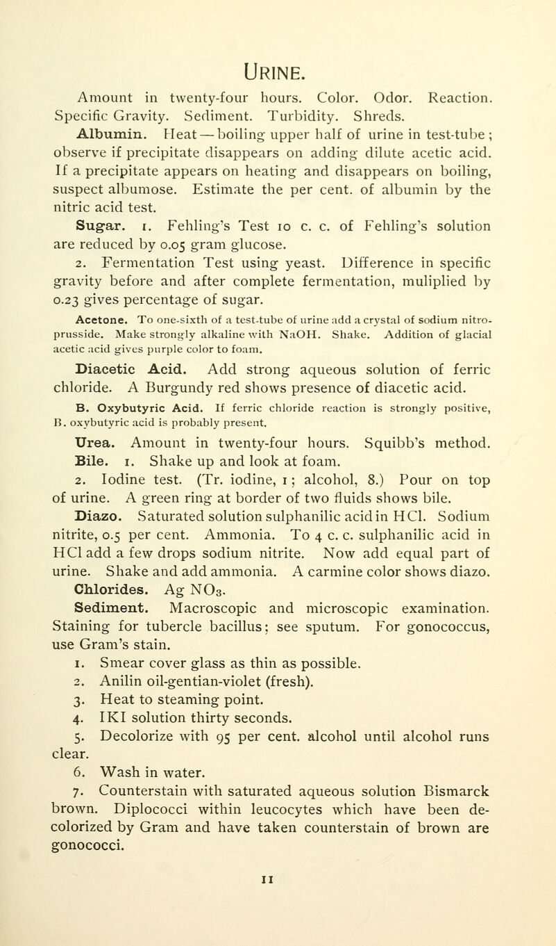 Urine. Amount in twenty-four hours. Color. Odor. Reaction. Specific Gravity. Sediment. Turbidity. Shreds. Albumin. Heat — boiling upper half of urine in test-tube ; observe if precipitate disappears on adding dilute acetic acid. If a precipitate appears on heating and disappears on boiling, suspect albumose. Estimate the per cent, of albumin by the nitric acid test. Sugar, i. Fehling's Test 10 c. c. of Fehling's solution are reduced by 0.05 gram glucose. 2. Fermentation Test using yeast. Difference in specific gravity before and after complete fermentation, muliplied by 0.23 gives percentage of sugar. Acetone. To one-sixth of a test-tube of urine add a crystal of sodium nitro- prusside. Make strongly alkaline with NaOH. Shake. Addition of glacial acetic acid gives purple color to foam. Diacetic Acid. Add strong aqueous solution of ferric chloride. A Burgundy red shows presence of diacetic acid. B. Oxybutyric Acid. If ferric chloride reaction is strongly positive, B. oxybutyric acid is probably present. Urea. Amount in twenty-four hours. Squibb's method. Bile. 1. Shake up and look at foam. 2. Iodine test. (Tr. iodine, 1; alcohol, 8.) Pour on top of urine. A green ring at border of two fluids shows bile. Diazo. Saturated solution sulphanilic acid in HC1. Sodium nitrite, 0.5 per cent. Ammonia. To 4 c. c. sulphanilic acid in H CI add a few drops sodium nitrite. Now add equal part of urine. Shake and add ammonia. A carmine color shows diazo. Chlorides. Ag NO3. Sediment. Macroscopic and microscopic examination. Staining for tubercle bacillus: see sputum. For gonococcus, use Gram's stain. 1. Smear cover glass as thin as possible. 2. Anilin oil-gentian-violet (fresh). 3. Heat to steaming point. 4. IKI solution thirty seconds. 5. Decolorize with 95 per cent, alcohol until alcohol runs clear. 6. Wash in water. 7. Counterstain with saturated aqueous solution Bismarck brown. Diplococci within leucocytes which have been de- colorized by Gram and have taken counterstain of brown are gonococci.