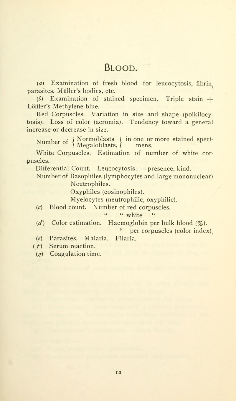 Blood. (a) Examination of fresh blood for leucocytosis, fibrin parasites, Mtiller's bodies, etc. (b) Examination of stained specimen. Triple stain -f- Lofiier's Methylene blue. Red Corpuscles. Variation in size and shape (poikilocy- tosis). Loss of color (acromia). Tendency toward a general increase or decrease in size. i\j„r«K^ ~f S Normoblasts ) in one or more stained speci- JN umber ot j Megaloblasts? j mens< White Corpuscles. Estimation of number of white cor- puscles. Differential Count. Leucocytosis: —presence, kind. Number of Basophiles (lymphocytes and large mononuclear) Neutrophiles. Oxyphiles (eosinophiles). Myelocytes (neutrophilic, oxyphilic). (c) Blood count. Number of red corpuscles.   white  (d) Color estimation. Haemoglobin per bulk blood (%).  per corpuscles (color index)_ (e) Parasites. Malaria. Filaria. {/) Serum reaction. (g) Coagulation time.