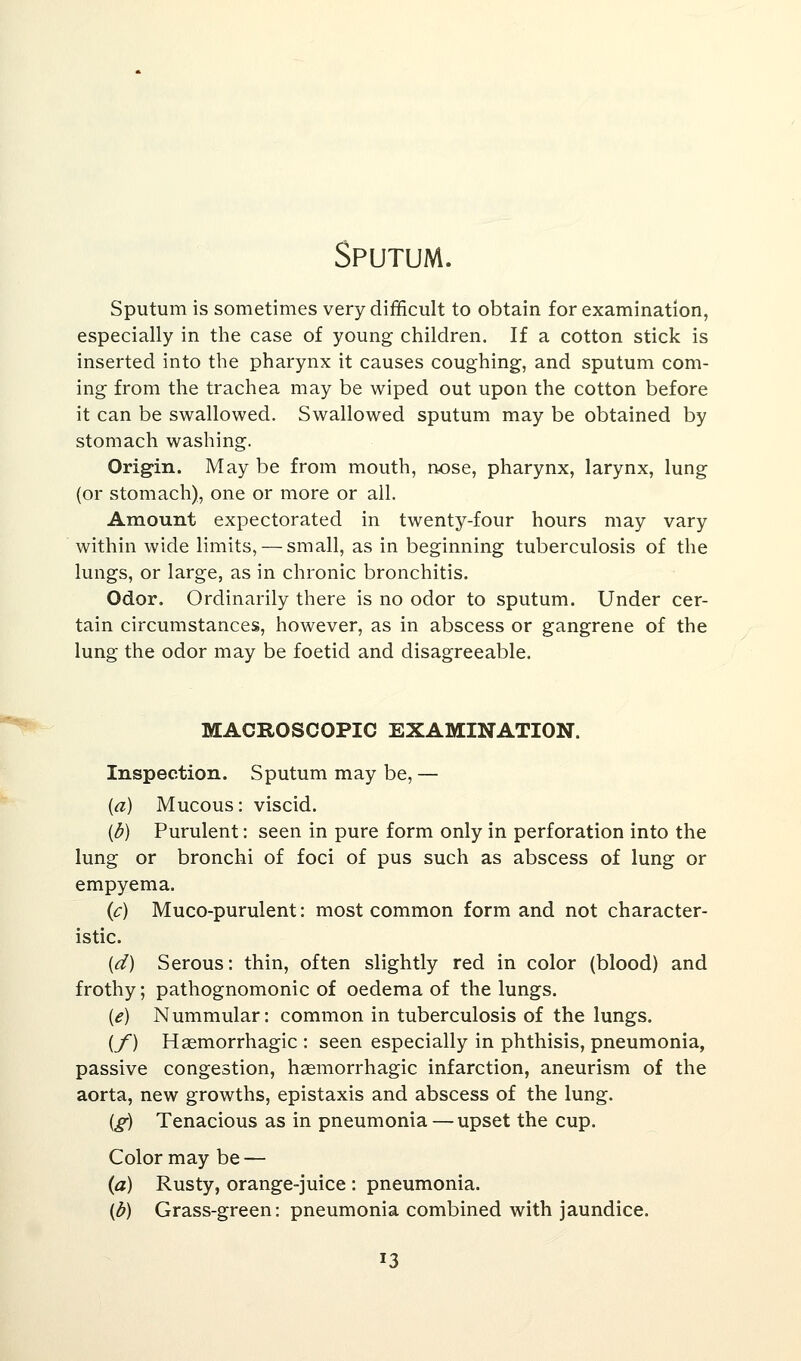 Sputum. Sputum is sometimes very difficult to obtain for examination, especially in the case of young children. If a cotton stick is inserted into the pharynx it causes coughing, and sputum com- ing from the trachea may be wiped out upon the cotton before it can be swallowed. Swallowed sputum may be obtained by stomach washing. Origin. May be from mouth, nose, pharynx, larynx, lung (or stomach), one or more or all. Amount expectorated in twenty-four hours may vary within wide limits, — small, as in beginning tuberculosis of the lungs, or large, as in chronic bronchitis. Odor. Ordinarily there is no odor to sputum. Under cer- tain circumstances, however, as in abscess or gangrene of the lung the odor may be foetid and disagreeable. MACROSCOPIC EXAMINATION. Inspection. Sputum may be, — (a) Mucous: viscid. {b) Purulent: seen in pure form only in perforation into the lung or bronchi of foci of pus such as abscess of lung or empyema. (c) Muco-purulent: most common form and not character- istic. (d) Serous: thin, often slightly red in color (blood) and frothy; pathognomonic of oedema of the lungs. (<?) Nummular: common in tuberculosis of the lungs. {f) Hemorrhagic : seen especially in phthisis, pneumonia, passive congestion, hemorrhagic infarction, aneurism of the aorta, new growths, epistaxis and abscess of the lung. (g) Tenacious as in pneumonia — upset the cup. Color may be — (a) Rusty, orange-juice : pneumonia. (b) Grass-green: pneumonia combined with jaundice. 13