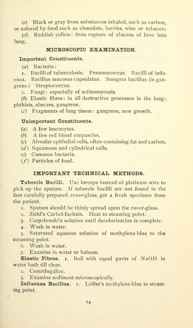 (c) Black or gray from substances inhaled, such as carbon, or colored by food such as chocolate, berries, wine or tobacco. (d) Reddish yellow: from rupture of abscess of liver into lung. MICROSCOPIC EXAMINATION. Important Constituents. (a) Bacteria: i. Bacilli of tuberculosis. Pneumococcus. Bacilli of influ- enza. Bacillus mucosus capsulatus. Smegma bacillus (in gan- grene.) Streptococcus. 2. Fungi: especially of actinomycosis. (b) Elastic fibres: in all destructive processes in the lung; phthisis, abscess, gangrene. (c) Fragments of lung tissue : gangrene, new growth. Unimportant Constituents. (a) A few leucocytes. (b) A few red blood corpuscles. (c) Alveolar epithelial cells, often containing fat and carbon. (d) Squamous and cylindrical cells. (<?) Common bacteria. {/) Particles of food. IMPORTANT TECHNICAL METHODS. Tubercle Bacilli. Use forceps instead of platinum wire to pick up the sputum. If tubercle bacilli are not found in the first carefully prepared cover-glass, get a fresh specimen from the patient. i. Sputum should be thinly spread upon the cover-glass. 2. Ziehl's Carbol-fuchsin. Heat to steaming point. 3. Czapelewski's solution until decolorization is complete. 4. Wash in water. 5. Saturated aqueous solution of methylene-blue to the steaming point. 6. Wash in water. 7. Examine in water or balsam. Elastic Fibres. 1. Boil with equal parts of NaOH in water bath till clear. 2. Centrifugalize. 3. Examine sediment microscopically. Influenza Bacillus. 1. Lomer's methylene-blue to steam- ing point. 14