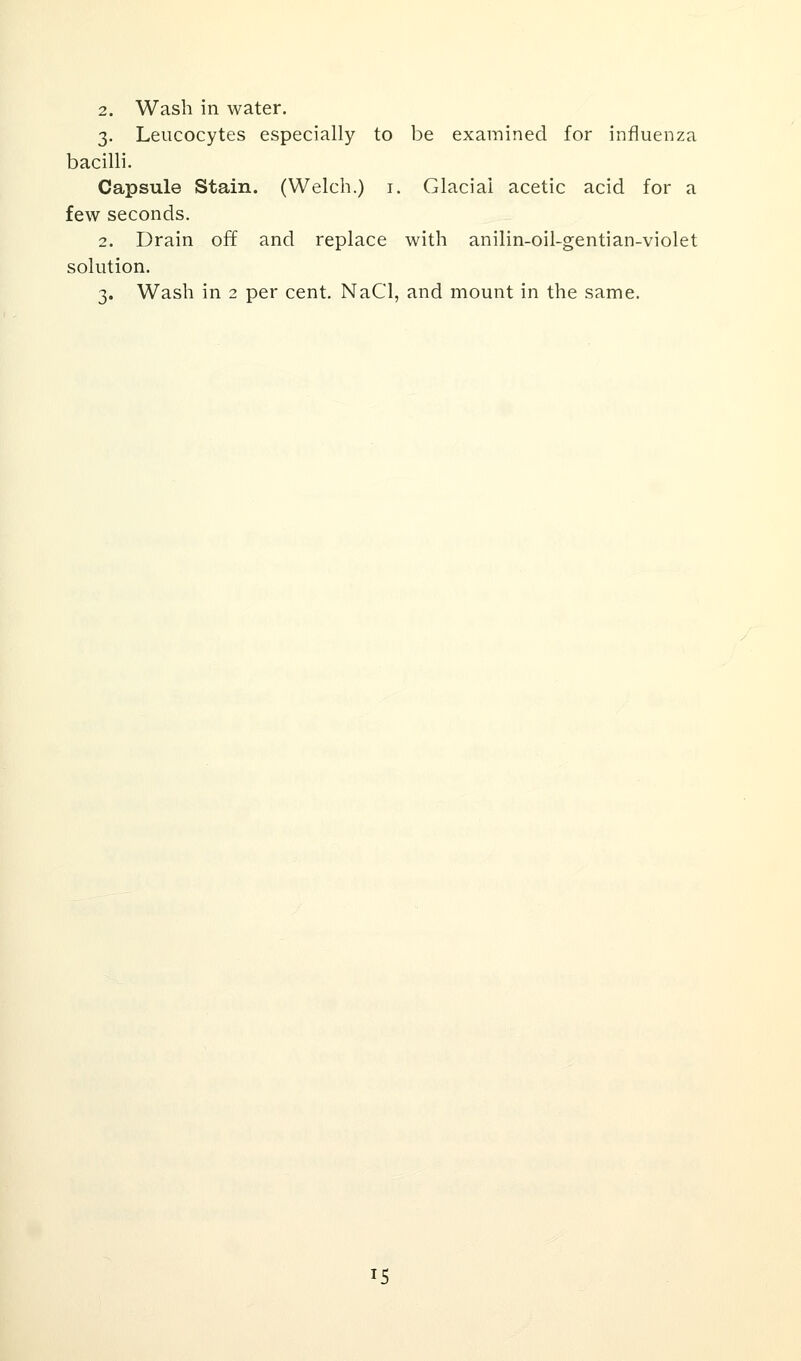 2. Wash in water. 3. Leucocytes especially to be examined for influenza bacilli. Capsule Stain. (Welch.) 1. Glacial acetic acid for a few seconds. 2. Drain off and replace with anilin-oil-gentian-violet solution. 3. Wash in 2 per cent. NaCl, and mount in the same. 15
