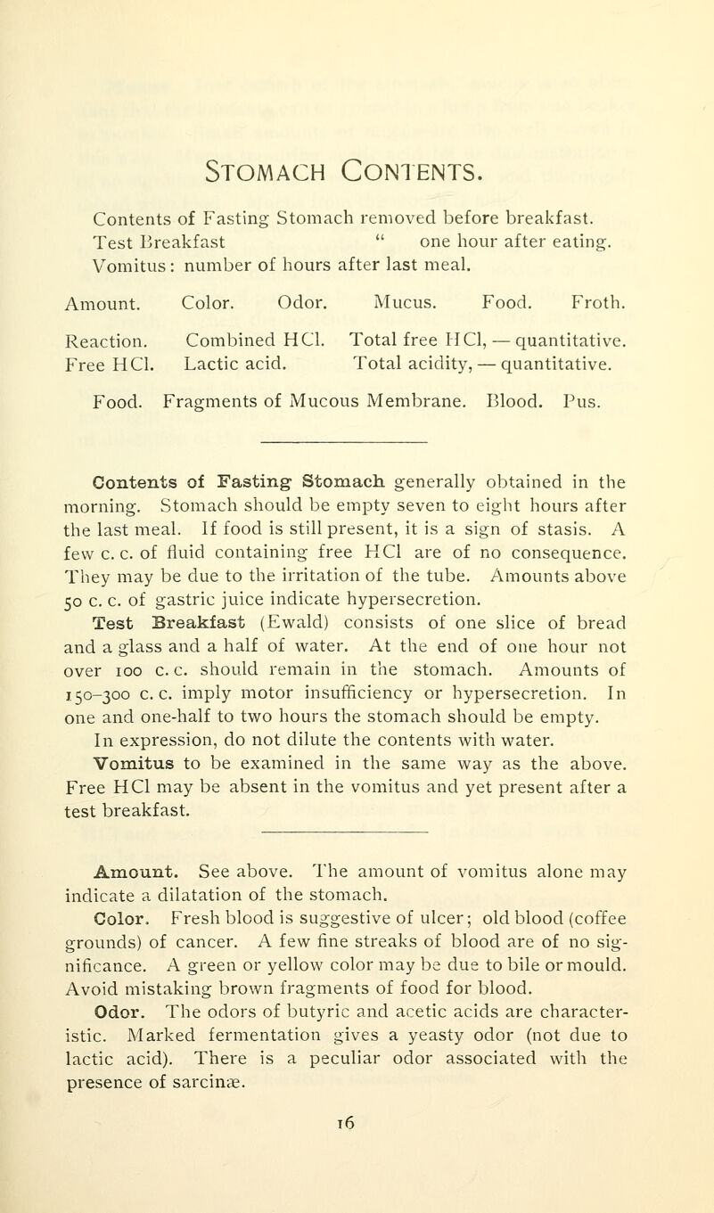 Stomach Contents. Contents of Fasting Stomach removed before breakfast. Test Breakfast  one hour after eating. Vomitus : number of hours after last meal. Amount. Color. Odor. Mucus. Food. Froth. Reaction. Combined H CI. Total free H CI, — quantitative. Free H CI. Lactic acid. Total acidity, — quantitative. Food. Fragments of Mucous Membrane. Blood. Pus. Contents of Fasting Stomach generally obtained in the morning. Stomach should be empty seven to eight hours after the last meal. If food is still present, it is a sign of stasis. A few c. c. of fluid containing free HC1 are of no consequence. They may be due to the irritation of the tube. Amounts above 50 c. c. of gastric juice indicate hypersecretion. Test Breakfast (Ewald) consists of one slice of bread and a glass and a half of water. At the end of one hour not over 100 c. c. should remain in the stomach. Amounts of 150-300 c. c. imply motor insufficiency or hypersecretion. In one and one-half to two hours the stomach should be empty. In expression, do not dilute the contents with water. Vomitus to be examined in the same way as the above. Free HC1 may be absent in the vomitus and yet present after a test breakfast. Amount. See above. The amount of vomitus alone may indicate a dilatation of the stomach. Color. Fresh blood is suggestive of ulcer; old blood (coffee grounds) of cancer. A few fine streaks of blood are of no sig- nificance. A green or yellow color may be due to bile or mould. Avoid mistaking brown fragments of food for blood. Odor. The odors of butyric and acetic acids are character- istic. Marked fermentation gives a yeasty odor (not due to lactic acid). There is a peculiar odor associated with the presence of sarcinae. 16