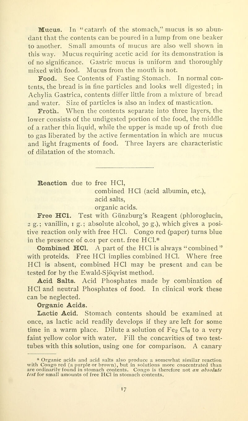 Mucus. In catarrh of the stomach, mucus is so abun- dant that the contents can be poured in a lump from one beaker to another. Small amounts of mucus are also well shown in this way. Mucus requiring acetic acid for its demonstration is of no significance. Gastric mucus is uniform and thoroughly mixed with food. Mucus from the mouth is not. Food. See Contents of Fasting Stomach. In normal con- tents, the bread is in fine particles and looks well digested; in Achylia Gastrica, contents differ little from a mixture of bread and water. Size of particles is also an index of mastication. Froth. When the contents separate into three layers, the lower consists of the undigested portion of the food, the middle of a rather thin liquid, while the upper is made up of froth due to gas liberated by the active fermentation in which are mucus and light fragments of food. Three layers are characteristic of dilatation of the stomach. Reaction due to free HC1, combined HC1 (acid albumin, etc.), acid salts, organic acids. Free HC1. Test with Giinzburg's Reagent (phloroglucin, 2 g.; vanillin, i g.; absolute alcohol, 30 g.), which gives a posi- tive reaction only with free HC1. Congo red (paper) turns blue in the presence of 0.01 per cent, free HO.* Combined HC1. A part of the HC1 is always combined with proteids. Free HC1 implies combined HC1. Where free HC1 is absent, combined HC1 may be present and can be tested for by the Ewald-Sjoqvist method. Acid Salts. Acid Phosphates made by combination of HO and neutral Phosphates of food. In clinical work these can be neglected. Organic Acids. Lactic Acid. Stomach contents should be examined at once, as lactic acid readily develops if they are left for some time in a warm place. Dilute a solution of Fe2 Cl6 to a very faint yellow color with water. Fill the concavities of two test- tubes with this solution, using one for comparison. A canary * Organic acids and acid salts also produce a somewhat similar reaction with Congo red (a purple or brown), but in solutions more concentrated than are ordinarily found in stomach contents. Congo is therefore not an absolute test for small amounts of free HC1 in stomach contents. 17