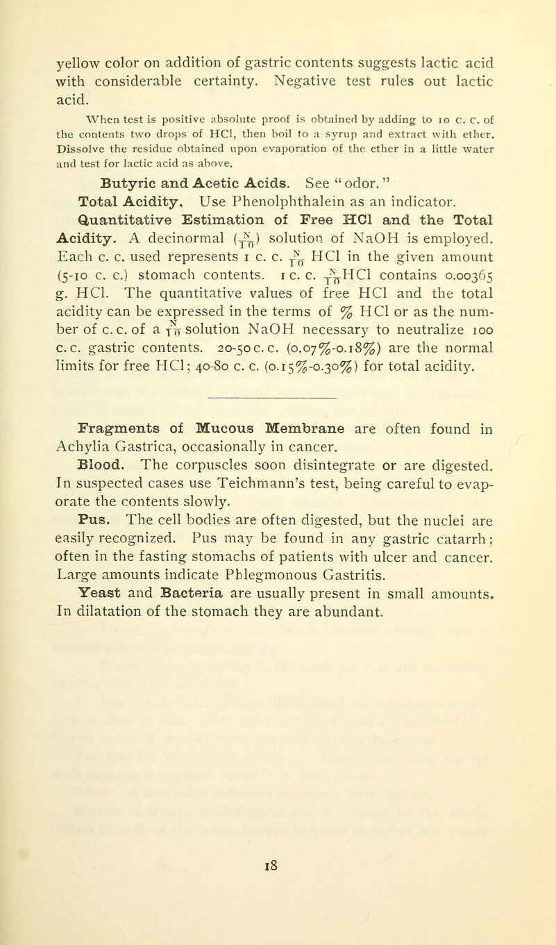 yellow color on addition of gastric contents suggests lactic acid with considerable certainty. Negative test rules out lactic acid. When test is positive absolute proof is obtained by adding to 10 c. c. of the contents two drops of HC1, then boil to a syrup and extract with ether. Dissolve the residue obtained upon evaporation of the ether in a little water and test for lactic acid as above. Butyric and Acetic Acids. See  odor.  Total Acidity, Use Phenolphthalein as an indicator. Quantitative Estimation of Free HC1 and the Total Acidity. A decinormal (T^) solution of NaOH is employed. Each c. c. used represents i c. c. ^ HC1 in the given amount (5-10 c. c.) stomach contents, r c. c. y^HCl contains 0.00365 g. HO. The quantitative values of free HC1 and the total acidity can be expressed in the terms of % HCI or as the num- ber of c.c. of a Y7T solution NaOH necessary to neutralize 100 c.c. gastric contents. 20-50c.c. {o.oj%-o.i8%) are the normal limits for free HC1; 40-80 c. c. (0.15^-0.30%) for total acidity. Fragments of Mucous Membrane are often found in Achylia Gastrica, occasionally in cancer. Blood. The corpuscles soon disintegrate or are digested. In suspected cases use Teichmann's test, being careful to evap- orate the contents slowly. Pus. The cell bodies are often digested, but the nuclei are easily recognized. Pus may be found in any gastric catarrh; often in the fasting stomachs of patients with ulcer and cancer. Large amounts indicate Phlegmonous Gastritis. Yeast and Bacteria are usually present in small amounts. In dilatation of the stomach they are abundant. 18