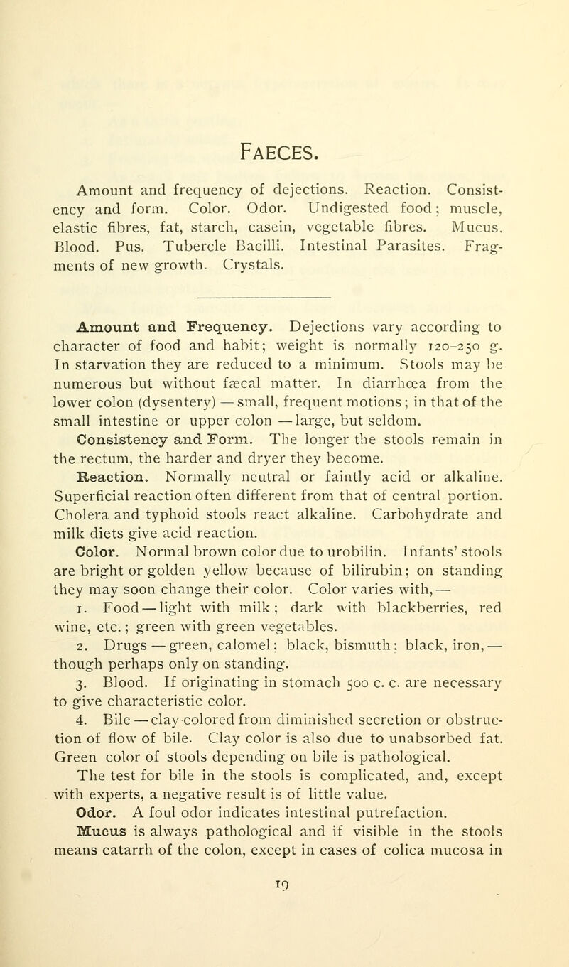 Faeces. Amount and frequency of dejections. Reaction. Consist- ency and form. Color. Odor. Undigested food; muscle, elastic fibres, fat, starch, casein, vegetable fibres. Mucus. Blood. Pus. Tubercle Bacilli. Intestinal Parasites. Frag- ments of new growth. Crystals. Amount and Frequency. Dejections vary according to character of food and habit; weight is normally 120-250 g. In starvation they are reduced to a minimum. Stools may be numerous but without faecal matter. In diarrhoea from the lower colon (dysentery) — small, frequent motions; in that of the small intestine or upper colon —large, but seldom. Consistency and Form. The longer the stools remain in the rectum, the harder and dryer they become. Reaction. Normally neutral or faintly acid or alkaline. Superficial reaction often different from that of central portion. Cholera and typhoid stools react alkaline. Carbohydrate and milk diets give acid reaction. Color. Normal brown color due to urobilin. Infants' stools are bright or golden yellow because of bilirubin; on standing they may soon change their color. Color varies with,— 1. Food — light with milk; dark with blackberries, red wine, etc.; green with green vegetables. 2. Drugs — green, calomel; black, bismuth ; black, iron,— though perhaps only on standing. 3. Blood. If originating in stomach 500 c. c. are necessary to give characteristic color. 4. Bile — clay colored from diminished secretion or obstruc- tion of flow of bile. Clay color is also due to unabsorbed fat. Green color of stools depending on bile is pathological. The test for bile in the stools is complicated, and, except with experts, a negative result is of little value. Odor. A foul odor indicates intestinal putrefaction. Mucus is always pathological and if visible in the stools means catarrh of the colon, except in cases of colica mucosa in