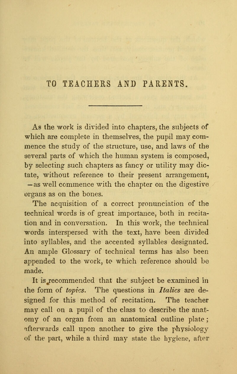TO TEACHERS AND PARENTS. As the work is divided into chapters, the subjects of which are complete in themselves, the pupil may com- mence the study of the structure, use, and laws of the several parts of which the human system is composed, by selecting such chapters as fancy or utility may dic- tate, without reference to their present arrangement, — as well commence with the chapter on the digestive organs as on the bones. The acquisition of a correct pronunciation of the technical words is of great importance, both in recita- tion and in conversation. In this work, the technical words interspersed with the text, have been divided into syllables, and the accented syllables designated. An ample Glossary of technical terms has also been appended to the work, to which reference should be made. It is Recommended that the subject be examined in the form of topics. The questions in Italics are de- signed for this method of recitation. The teacher may call on a pupil of the class to describe the anat- omy of an organ from an anatomical outline plate; afterwards call upon another to give the physiology of the part, while a third may state the hygiene, after