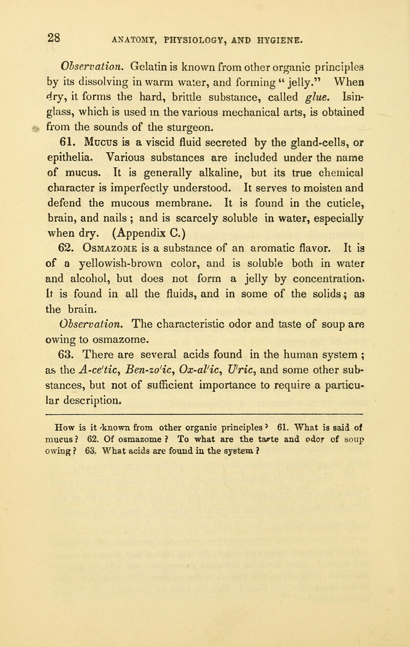 Observation. Gelatin is known from other organic principles by its dissolving in warm water, and forming  jelly. When dry, it forms the hard, brittle substance, called glue. Isin- glass, which is used in the various mechanical arts, is obtained from the sounds of the sturgeon. 61. Mucus is a viscid fluid secreted by the gland-cells, or epithelia. Various substances are included under the name of mucus. It is generally alkaline, but its true chemical character is imperfectly understood. It serves to moisten and defend the mucous membrane. It is found in the cuticle, brain, and nails ; and is scarcely soluble in water, especially when dry. (Appendix C.) 62. Osmazome is a substance of an aromatic flavor. It is of a yellowish-brown color, and is soluble both in water and alcohol, but does not form a jelly by concentration. It is found in all the fluids, and in some of the solids; as the brain. Observation. The characteristic odor and taste of soup are owing to osmazome. 63. There are several acids found in the human system ; as the A-ce'tic, Ben-zo'ic, Ox-al'ic, Uric, and some other sub- stances, but not of sufficient importance to require a particu- lar description. How is it •'known from other organic principles ? 61. What is said of mucus ? 62. Of osmazome ? To what are the ta^te and odor of soup owing ? 63. What acids are found in the system ?