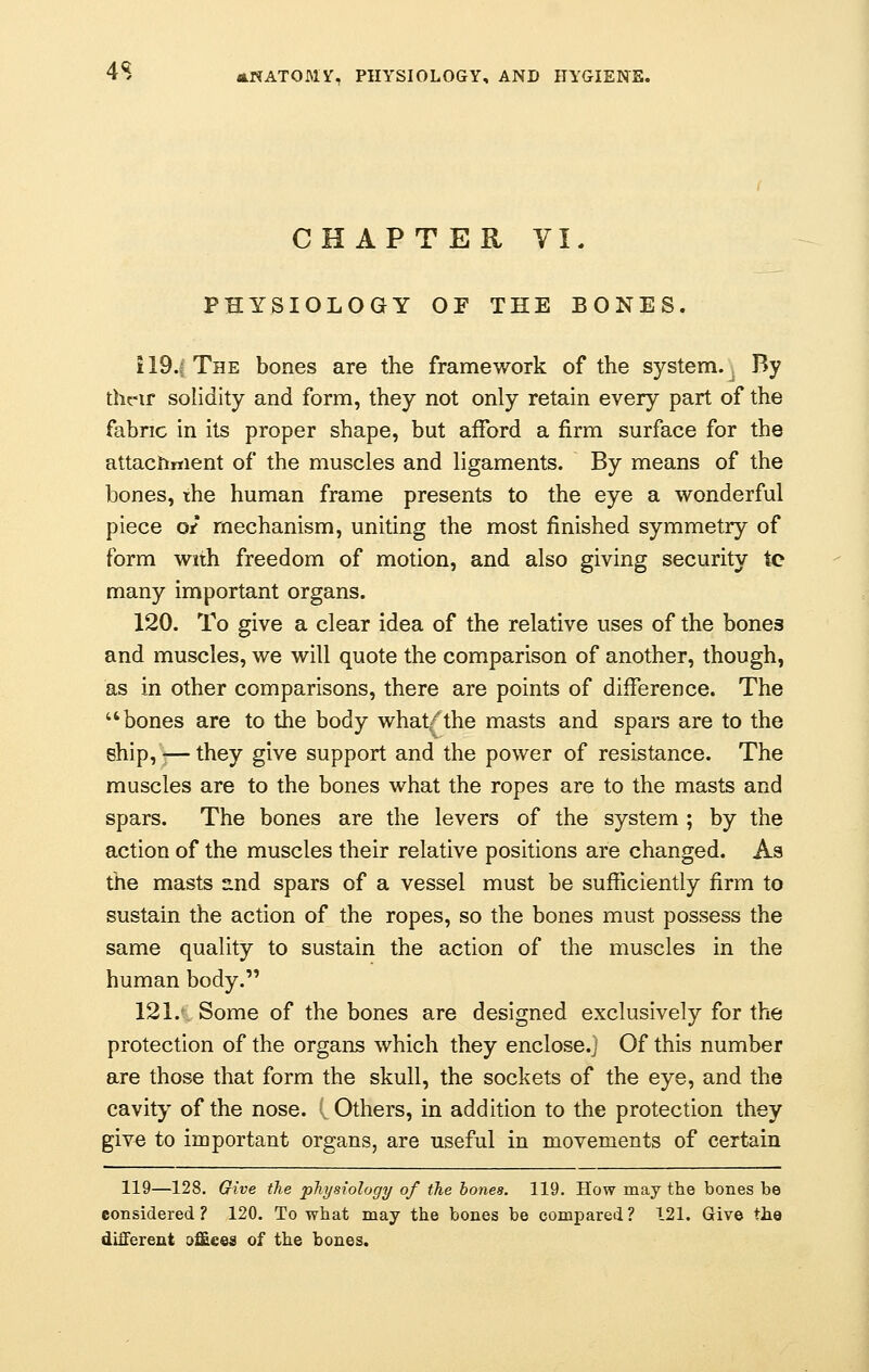 CHAPTER VI. PHYSIOLOGY OF THE BONES. 119.; The bones are the framework of the system. By their solidity and form, they not only retain every part of the fabric in its proper shape, but afford a firm surface for the attachment of the muscles and ligaments. By means of the bones, the human frame presents to the eye a wonderful piece ot mechanism, uniting the most finished symmetry of form with freedom of motion, and also giving security tc many important organs. 120. To give a clear idea of the relative uses of the bones and muscles, we will quote the comparison of another, though, as in other comparisons, there are points of difference. The bones are to the body what/the masts and spars are to the ship, — they give support and the power of resistance. The muscles are to the bones what the ropes are to the masts and spars. The bones are the levers of the system ; by the action of the muscles their relative positions are changed. As the masts and spars of a vessel must be sufficiently firm to sustain the action of the ropes, so the bones must possess the same quality to sustain the action of the muscles in the human body. 121.-. Some of the bones are designed exclusively for the protection of the organs which they enclose.j Of this number are those that form the skull, the sockets of the eye, and the cavity of the nose. (.. Others, in addition to the protection they give to important organs, are useful in movements of certain 119—128. Give the physiology of the bones. 119. How may the bones be considered? 120. To what may the bones be compared? 121. Give the different offices of the bones.