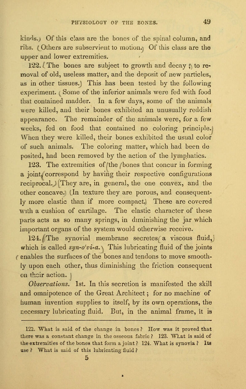kinds.) Of this class are the bones of the spinal column, and ribs. (^Others are subservient to motion.) Of this class are the upper and lower extremities. < 122.1 The bones are subject to growth and decay J\ to re- moval of old, useless matter, and the deposit of new particles, as in other tissues.) This has been tested by the following experiment, f Some of the inferior animals were fed with food that contained madder. In a few days, some of the animals were killed, and their bones exhibited an unusually reddish appearance. The remainder of the animals were, for a few weeks, fed on food that contained no coloring principle.; When they were killed, their bones exhibited the usual color of such animals. The coloring matter, which had been de posited, had been removed by the action of the lymphatics. 123. The extremities of /the /'bones that concur in forming a joint* correspond by having their respective configurations reciprocal.,) They are, in general, the one convex, and the other concave. Lin texture they are porous, and consequent- ly more elastic than if more compact.) These are covered with a cushion of cartilage. The elastic character of these parts acts as so many springs, in diminishing the jar which important organs of the system would otherwise receive. 124./The synovial membrane secretes,; a viscous fluid, which is called syn-o'vi-a.} This lubricating fluid of the joints ( enables the surfaces of the bones and tendons to move smooth- ly upon each other, thus diminishing the friction consequent on their action. } Observations. 1st. In this secretion is manifested the skill and omnipotence of the Great Architect; for no machine of human invention supplies to itself, by its own operations, the necessary lubricating fluid. But, in the animal frame, it is 122. What is said of the change in bones ? How was it proved that there was a constant change in the osseous fabric ? 123. What is said of the extremities of the bones that form a joint ? 124. What is synovia ? Its use ? What is said of this lubricating fluid ? 5