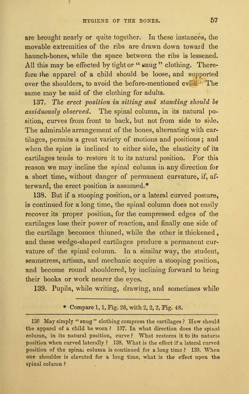 are brought nearly or quite together. In these instances, the movable extremities of the ribs are drawn down towaid the haunch-bones, while the space between the ribs is lessened. All this may be effected by tight or  unug  clothing. There- fore the apparel of a child should be loose, and supported over the shoulders, to avoid the before-mentioned evils!5'The same may be said of the clothing for adults. 137. The erect position in sitting and standing should be. assiduously observed. The spinal column, in its natural po- sition, curves from front to back, but not from side to side. The admirable arrangement of the bones, alternating with car- tilages, permits a great variety of motions and positions; and when the spine is inclined to either side, the elasticity of its cartilages tends to restore it to its natural position. For this reason we may incline the spinal column in any direction for a short time, without danger of permanent curvature, if, af- terward, the erect position is assumed.* 138. But if a stooping position, or a lateral curved posture, is continued for a long time, the spinal column does not easily recover its proper position, for the compressed edges of the cartilages lose their power of reaction, and finally one side of the cartilage becomes thinned, while the other is thickened, and these wedge-shaped cartilages produce a permanent cur- vature of the spinal column. In a similar way, the student, seamstress, artisan, and mechanic acquire a stooping position, and become round shouldered, by inclining forward to bring their books or work nearer the eyes. 139. Pupils, while writing, drawing, and sometimes while * Compare 1,1, Fig. 28, with 2, 2, 2, Eig. 48. 136 May simply  snug  clothing compress the cartilages ? How should the apparel of a child be worn ? 137. In what direction does the spinal column, in its natural position, curve ? What restores it to its naturaj position when curved laterally ? 138. What is the effect if a lateral curved position of the spinal column is continued for a long time ? 139. When one shoulder is elevated for a long time, what is the effect upon the spinal column ?