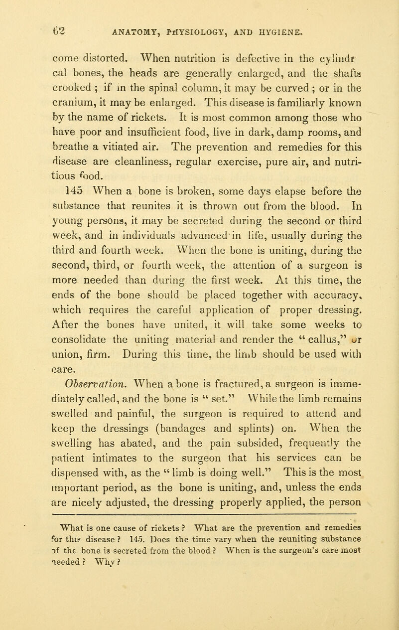 come distorted. When nutrition is defective in the cyliudr cal bones, the heads are generally enlarged, and the shafts crooked ; if in the spinal column, it may be curved ; or in the cranium, it may be enlarged. This disease is familiarly known by the name of rickets. It is most common among those who have poor and insufficient food, live in dark, damp rooms, and breathe a vitiated air. The prevention and remedies for this disease are cleanliness, regular exercise, pure air, and nutri- tious *ood. 145 When a bone is broken, some days elapse before the substance that reunites it is thrown out from the blood. In young persons, it may be secreted during the second or third week, and in individuals advanced'in life, usually during the third and fourth week. When the bone is uniting, during the second, third, or fourth week, the attention of a surgeon is more needed than during the first week. At this time, the ends of the bone should be placed together with accuracy, which requires the careful application of proper dressing. After the bones have united, it will take some weeks to consolidate the uniting material and render the callus, or union, firm. During this time, the limb should be used with care. Observation. When a bone is fractured, a surgeon is imme- diately called, and the bone is  set. While the limb remains swelled and painful, the surgeon is required to attend and keep the dressings (bandages and splints) on. When the swelling has abated, and the pain subsided, frequently the patient intimates to the surgeon that his services can be dispensed with, as the  limb is doing well. This is the most important period, as the bone is uniting, and, unless the ends are nicely adjusted, the dressing properly applied, the person What is one cause of rickets ? What are the prevention and remedies for thip disease ? 145. Does the time vary when the reuniting substance -)f the bone is secreted from the blood ? When is the surgeon's care most needed ? Whv ?