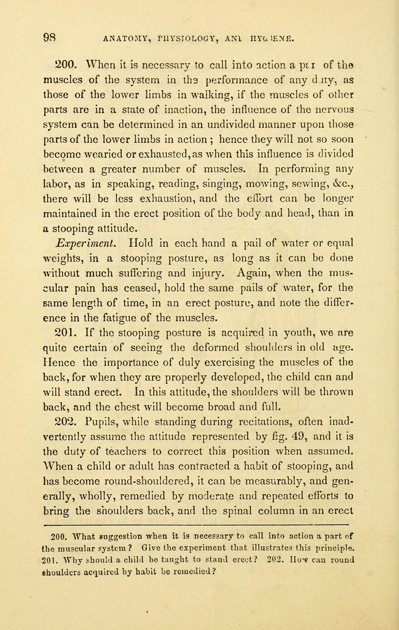 200. When it is necessary to call into action a pir of the muscles of the system in ths performance of any djty, as those of the lower limbs in walking, if the muscles of other parts are in a state of inaction, the influence of the nervous system can be determined in an undivided manner upon those parts of the lower limbs in action ; hence they will not so soon become wearied or exhausted, as when this influence is divided between a greater number of muscles. In performing any labor, as in speaking, reading, singing, mowing, sewing, &c, there will be less exhaustion, and the effort can be longer maintained in the erect position of the body and head, than in a stooping attitude. Experiment. Hold in each hand a pail of water or equal weights, in a stooping posture, as long as it can be done without much suffering and injury. Again, when the mus- cular pain has ceased, hold the same pails of water, for the same length of time, in an erect posture, and note the differ- ence in the fatigue of the muscles. 201. If the stooping posture is acquired in youth, we are quite certain of seeing the deformed shoulders in old age. Hence the importance of duly exercising the muscles of the back, for when they are properly developed, the child can and will stand erect, in this attitude, the shoulders will be thrown back, and the chest will become broad and full. 202. Pupils, while standing during recitations, often inad- vertently assume the attitude represented by fig. 49, and it is the duty of teachers to correct this position when assumed. When a child or adult has contracted a habit of stooping, and has become round-shouldered, it can be measurably, and gen- erally, wholly, remedied by moderate and repeated efforts to bring the shoulders back, and the spinal column in an erect 200. What suggestion when it is necessary to call into action a part of the muscular system? Give the experiment that illustrates this principle. 201. Why should a child he taught to stand erect? 202. Iio'v can round shoulders acquired by habit be remedied ?