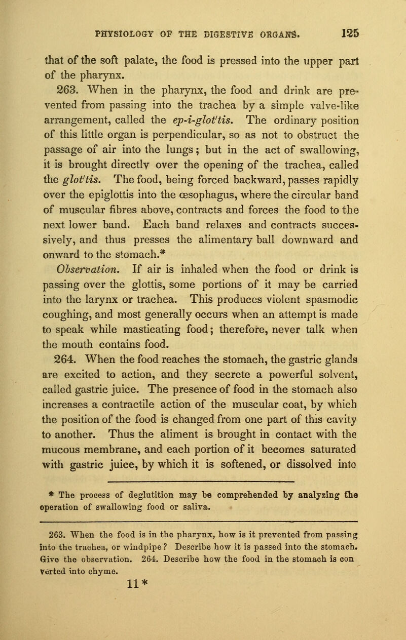 that of the soft palate, the food is pressed into the upper part of the pharynx. 263. When in the pharynx, the food and drink are pre- vented from passing into the trachea by a simple valve-like arrangement, called the ep-i-glot'tis. The ordinary position of this little organ is perpendicular, so as not to obstruct the passage of air into the lungs; but in the act of swallowing, it is brought directly over the opening of the trachea, called the glottis. The food, being forced backward, passes rapidly over the epiglottis into the oesophagus, where the circular band of muscular fibres above, contracts and forces the food to the next lower band, Each band relaxes and contracts succes- sively, and thus presses the alimentary ball downward and onward to the stomach.* Observation. If air is inhaled when the food or drink is passing over the glottis, some portions of it may be carried into the larynx or trachea. This produces violent spasmodic coughing, and most generally occurs when an attempt is made to speak while masticating food; therefore, never talk when the mouth contains food. 264. When the food reaches the stomach, the gastric glands are excited to action, and they secrete a powerful solvent, called gastric juice. The presence of food in the stomach also increases a contractile action of the muscular coat, by which the position of the food is changed from one part of this cavity to another. Thus the aliment is brought in contact with the mucous membrane, and each portion of it becomes saturated with gastric juice, by which it is softened, or dissolved into * The process of deglutition may he comprehended by analyzing Che operation of swallowing food or saliva. 263. When the food is in the pharynx, how is it prevented from passing into the trachea, or windpipe? Describe how it is passed into the stomach. Give the observation. 264. Describe how the food in the stomach is con verted into chyme. 11*