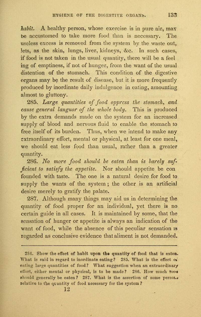 habit. A healthy person, whose exercise is in pure air, may be accustomed to take more food than is necessary. The useless excess is removed from the system by the waste out, lets, as the skin, lungs, liver, kidneys, &c. In such cases, if food is not taken in the usual quantity, there will be a feel ing of emptiness, if not of hunger, from the want of the usual distention of the stomach. This condition of the digestive organs may be the result of disease, but it is more frequently produced by inordinate daily indulgence in eating, amounting almost to gluttony. 285. Large quantities of food oppress the stomach, and cause general languor of the whole body. This is produced by the extra demands made on the system for an increased supply of blood and nervous fluid to enable the stomach to free itself of its burden. Thus, when we intend to make any extraordinary effort, mental or physical, at least for one meal, we should eat less food than usual, rather than a greater quantity. 286. No more food should be eaten than is barely suf Jicient to satisfy the appetite. Nor should appetite be con founded with taste. The one is a natural desire for food to supply the wants of the system ; the other is an artificial desire merely to gratify the palate. 287. Although many things may aid us in determining the quantity of food proper for an individual, yet there is no certain guide in all cases. It is maintained by some, that the sensation of hunger or appetite is always an indication of the want of food, while the absence of this peculiar sensation is regarded as conclusive evidence that aliment is not demanded. 2S4. Show the effect of habit upon th« quantity of food that is eaten. What is said in regard to inordinate eating? 285. What is the effect o* eating large quantities of food? What suggestion when an extraordinary effort, either mental or physical, is to be made ? 286. How much rooa should generally be eaten ? 287. What is the assertion of some person relative to the qvantity of food necessary for the system ? 12