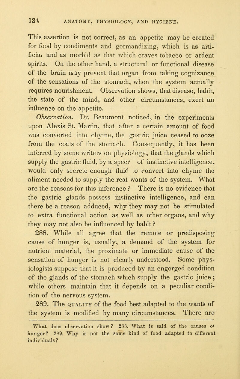 This assertion is not correct, as an appetite may be created for food by condiments and gormandizing, which is as arti- ficial and as morbid as that which craves tobacco or ardent spirits. On the other hand, a structural or functional disease of the brain may prevent that organ from taking cognizance of the sensations of the stomach, when the system actually requires nourishment. Observation shows, that disease, habit, the state of the mind, and other circumstances, exert an influence on the appetite. Observation. Dr. Beaumont noticed, in the experiments upon Alexis St. Martin, that after a certain amount of food was converted into chyme, the gastric juice ceased to ooze from the coats of the stomach. Consequently, it has been inferred by some writers on physio'ogy, that the glands which supply the gastric fluid, by a specr of instinctive intelligence, would only secrete enough fluid „o convert into chyme the aliment needed to supply the real wants of the system. What are the reasons for this inference ? There is no evidence that the gastric glands possess instinctive intelligence, and can there be a reason adduced, why they may not be stimulated to extra functional action as well as other organs, and why they may not also be influenced by habit ? 288. While all agree that the remote or predisposing cause of hunger is, usually, a demand of the system for nutrient material, the proximate or immediate cause of the sensation of hunger is not clearly understood. Some phys- iologists suppose that it is produced by an engorged condition of the glands of the stomach which supply the gastric juice ; while others maintain that it depends on a peculiar condi- tion of the nervous system. 289. The quality of the food best adapted to the wants of the system is modified by many circumstances. There are What does observation show? 238. What is said of the causes o' hunger? 289. Why is not the same kind of food adapted to different individuals?