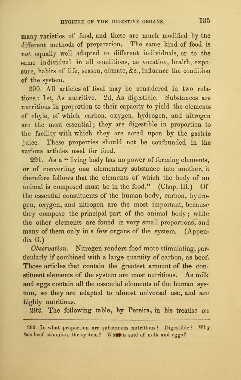 many varieties of food, and these are much modified by tne different methods of preparation. The same kind of food is not equally well adapted to different individuals, or to the same individual in all conditions, as vocation, health, expo^ sure, habits of life, season, climate, &c, influence the condition of the system. 290. All articles of food may be considered in two rela- tions : 1st, As nutritive. 2d, As digestible. Substances are nutritious in proportion to their capacity to yield the elements of chyle, of which carbon, oxygen, hydrogen, and nitrogen are the most essential; they are digestible in proportion to the facility with which they are acted upon by the gastric juice. These properties should not be confounded in the various articles used for food. 291. Asa living body has no power of forming elements, or of converting one elementary substance into another, it therefore follows that the elements of which the body of an animal is composed must be in the food. (Chap. III.) Of the essential constituents of the human body, carbon, hydro- gen, oxygen, and nitrogen are the most important, because they compose the principal part of the animal body; while the other elements are found in very small proportions, and many of them only in a few organs of the system. (Appen- dix G.) Observation. Nitrogen renders food more stimulating, par- ticularly if combined with a large quantity of carbon, as beef. Those articles that contain the greatest amount of the con- stituent elements of the system are most nutritious. As milk and eggs contain all the essential elements of the human sys- tem, so they are adapted to almost universal use, and are highly nutritious. 292. The following table, by Pereira, in his treatise on 290. In what proportion are substances nutritious? Digestible? Why .tea beef stimulate the system? Wh=Jg*is said of milk and eggs?