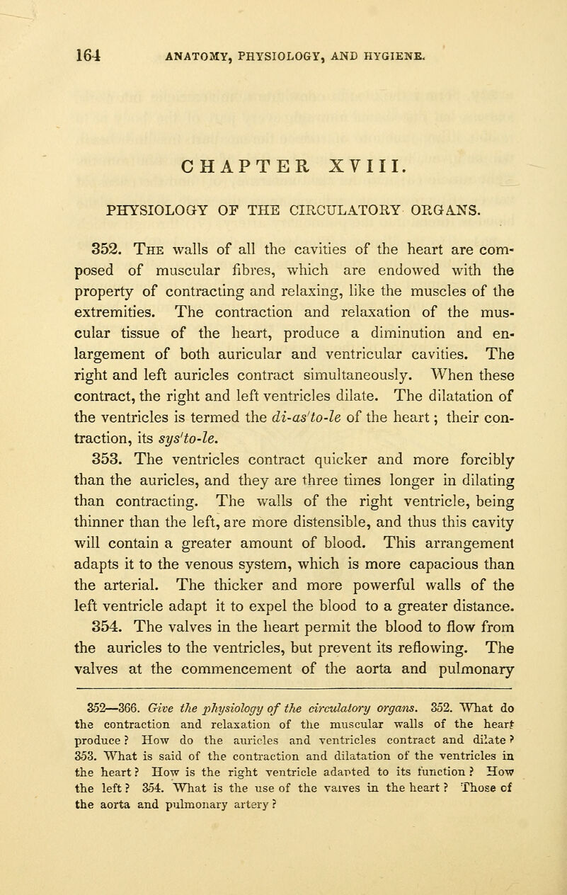 CHAPTER XVIII. PHYSIOLOGY OF THE CIRCULATORY ORGANS. 352. The walls of all the cavities of the heart are com- posed of muscular fibres, which are endowed with the property of contracting and relaxing, like the muscles of the extremities. The contraction and relaxation of the mus- cular tissue of the heart, produce a diminution and en- largement of both auricular and ventricular cavities. The right and left auricles contract simultaneously. When these contract, the right and left ventricles dilate. The dilatation of the ventricles is termed the di-as'to-le of the heart; their con- traction, its sys'to-le. 353. The ventricles contract quicker and more forcibly than the auricles, and they are three times longer in dilating than contracting. The walls of the right ventricle, being thinner than the left, are more distensible, and thus this cavity will contain a greater amount of blood. This arrangement adapts it to the venous system, which is more capacious than the arterial. The thicker and more powerful walls of the left ventricle adapt it to expel the blood to a greater distance. 354. The valves in the heart permit the blood to flow from the auricles to the ventricles, but prevent its reflowing. The valves at the commencement of the aorta and pulmonary 352—366. Give the physiology of the circulatory organs. 352. What do the contraction and relaxation of the muscular walls of the heart produce ? How do the auricles and ventricles contract and dilate ? 353. What is said of the contraction and dilatation of the ventricles in the heart ? How is the right ventricle adapted to its function ? How the left ? 354. What is the use of the vaives in the heart ? Those of the aorta and pulmonary artery ?