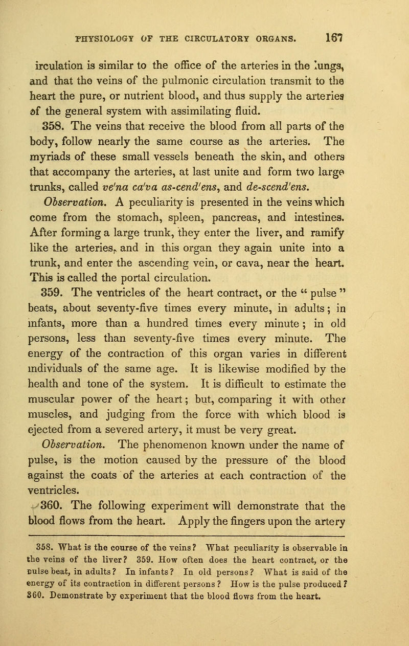 irculation is similar to the office of the arteries in the lungs, and that the veins of the pulmonic circulation transmit to the heart the pure, or nutrient blood, and thus supply the arteries df the general system with assimilating fluid. 358. The veins that receive the blood from all parts of the body, follow nearly the same course as the arteries. The myriads of these small vessels beneath the skin, and others that accompany the arteries, at last unite and form two large trunks, called ve'na ca'va as-cend'ens, and de-scend'ens. Observation. A peculiarity is presented in the veins which come from the stomach, spleen, pancreas, and intestines. After forming a large trunk, they enter the liver, and ramify like the arteries., and in this organ they again unite into a trunk, and enter the ascending vein, or cava, near the heart. This is called the portal circulation. 359. The ventricles of the heart contract, or the  pulse  beats, about seventy-five times every minute, in adults; in infants, more than a hundred times every minute ; in old persons, less than seventy-five times every minute. The energy of the contraction of this organ varies in different individuals of the same age. It is likewise modified by the health and tone of the system. It is difficult to estimate the muscular power of the heart; but, comparing it with other muscles, and judging from the force with which blood ia ejected from a severed artery, it must be very great. Observation. The phenomenon known under the name of pulse, is the motion caused by the pressure of the blood against the coats of the arteries at each contraction of the ventricles. 360. The following experiment will demonstrate that the blood flows from the heart. Apply the fingers upon the artery 358. What is the course of the veins ? What peculiarity is observable in the veins of the liver? 359. How often does the heart contract, or the Dulse beat, in adults? In infants? In old persons? What is said of the energy of its contraction in different persons ? How is the pulse produced 1 360. Demonstrate by experiment that the blood flows from the heart.