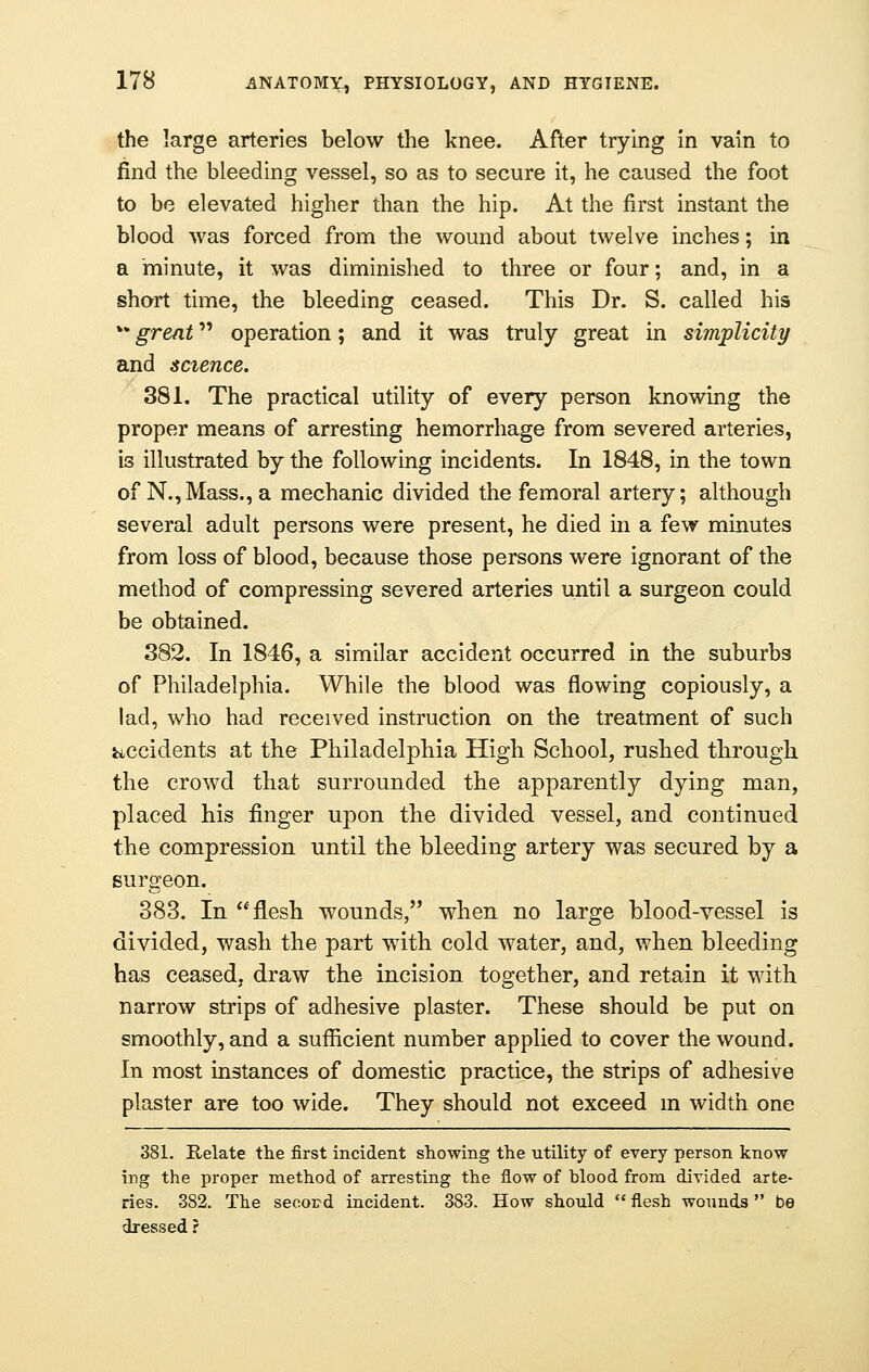 the large arteries below the knee. After trying in vain to find the bleeding vessel, so as to secure it, he caused the foot to be elevated higher than the hip. At the first instant the blood was forced from the wound about twelve inches; in a minute, it was diminished to three or four; and, in a short time, the bleeding ceased. This Dr. S. called his v% great operation; and it was truly great in simplicity and science. 381. The practical utility of every person knowing the proper means of arresting hemorrhage from severed arteries, is illustrated by the following incidents. In 1848, in the town of N.,Mass., a mechanic divided the femoral artery; although several adult persons were present, he died in a few minutes from loss of blood, because those persons were ignorant of the method of compressing severed arteries until a surgeon could be obtained. 382. In 1846, a similar accident occurred in the suburbs of Philadelphia. While the blood was flowing copiously, a lad, who had received instruction on the treatment of such accidents at the Philadelphia High School, rushed through the crowd that surrounded the apparently dying man, placed his finger upon the divided vessel, and continued the compression until the bleeding artery was secured by a surgeon. 383. In 'flesh wounds, when no large blood-vessel is divided, wash the part with cold water, and, when bleeding has ceased, draw the incision together, and retain it with narrow strips of adhesive plaster. These should be put on smoothly, and a sufficient number applied to cover the wound. In most instances of domestic practice, the strips of adhesive plaster are too wide. They should not exceed m width one 381. Relate the first incident showing the utility of every person know ing the proper method of arresting the flow of blood from divided arte- ries. 382. The secord incident. 383. How should  flesh wounds  be dressed r