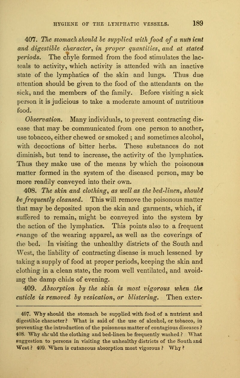 407. TJie stomach should be supplied with food of a nuti lent and digestible character, in proper quantities, and at stated periods. The chyle formed from the food stimulates the lac- teals to activity, which activity is attended with an inactive state of the lymphatics of the skin and lungs. Thus due attention should be given to the food of the attendants on the sick, and the members of the family. Before visiting a sick person it is judicious to take a moderate amount of nutritious food. Observation. Many individuals, to prevent contracting dis- ease that may be communicated from one person to another, use tobacco, either chewed or smoked ; and sometimes alcohol, with decoctions of bitter herbs. These substances do not diminish, but tend to increase, the activity of the lymphatics. Thus they make use of the means by which the poisonous matter formed in the system of the diseased person, may be more readily conveyed into their own. 408. The skin and clothing, as well as the bed-linen, should be frequently cleansed. This will remove the poisonous matter that may be deposited upon the skin and garments, which, if suffered to remain, might be conveyed into the system by the action of the lymphatics. This points also to a frequent change of the wearing apparel, as well as the coverings of the bed. In visiting the unhealthy districts of the South and West, the liability of contracting disease is much lessened by taking a supply of food at proper periods, keeping the skin and clothing in a clean state, the room well ventilated, and avoid- ing the damp chilis of evening. 409. Absorption by the skin is most vigorous when the cuticle is removed by vesication, or blistering. Then exter- 407. Why should the stomach be supplied with food of a nutrient and digestible character ? What is said of the use of alcohol, or tobacco, in preventing the introduction of the poisonous matter of contagious diseases ? 408. Why she uld the clothing and bed-linen be frequently washed ? What suggestion to persons in visiting the unhealthy districts of the South and West ? 409. When is cutaneous absorption most vigorous ? Why ?