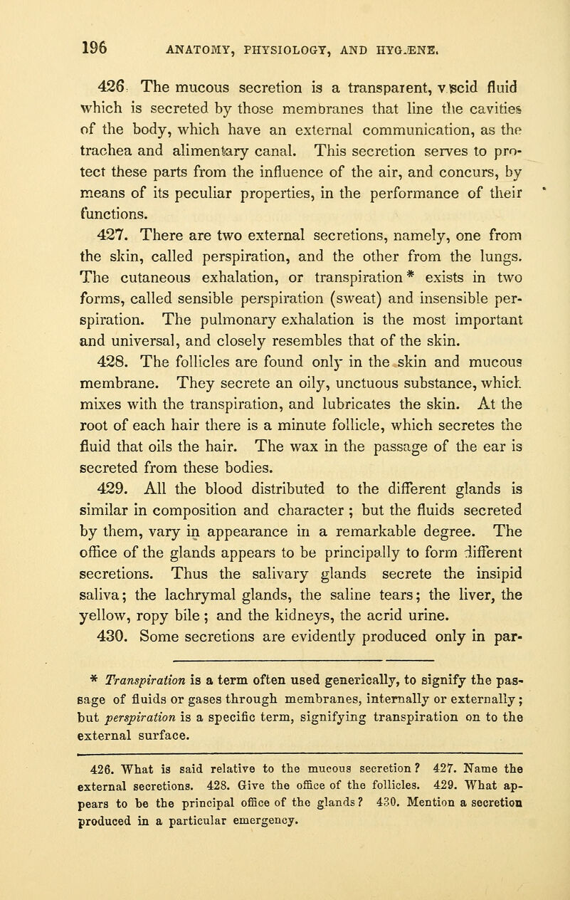 426: The mucous secretion is a transparent, viscid fluid which is secreted by those membranes that line tile cavities of the body, which have an external communication, as the trachea and alimentary canal. This secretion serves to pro- tect these parts from the influence of the air, and concurs, by means of its peculiar properties, in the performance of their functions. 427. There are two external secretions, namely, one from the skin, called perspiration, and the other from the lungs. The cutaneous exhalation, or transpiration * exists in two forms, called sensible perspiration (sweat) and insensible per- spiration. The pulmonary exhalation is the most important and universal, and closely resembles that of the skin. 428. The follicles are found only in the skin and mucous membrane. They secrete an oily, unctuous substance, which mixes with the transpiration, and lubricates the skin. At the root of each hair there is a minute follicle, which secretes the fluid that oils the hair. The wax in the passage of the ear is secreted from these bodies. 429. All the blood distributed to the different glands is similar in composition and character ; but the fluids secreted by them, vary in appearance in a remarkable degree. The office of the glands appears to be principally to form different secretions. Thus the salivary glands secrete the insipid saliva; the lachrymal glands, the saline tears; the liver, the yellow, ropy bile ; and the kidneys, the acrid urine. 430. Some secretions are evidently produced only in par- * Transpiration is a term often used generically, to signify the pas- sage of fluids or gases through membranes, internally or externally; but perspiration is a specific term, signifying transpiration on to the external surface. 426. What is said relative to the mucous secretion ? 427. Name the external secretions. 428. Give the office of the follicles. 429. What ap- pears to he the principal office of the glands ? 430. Mention a secretion produced in a particular emergency.