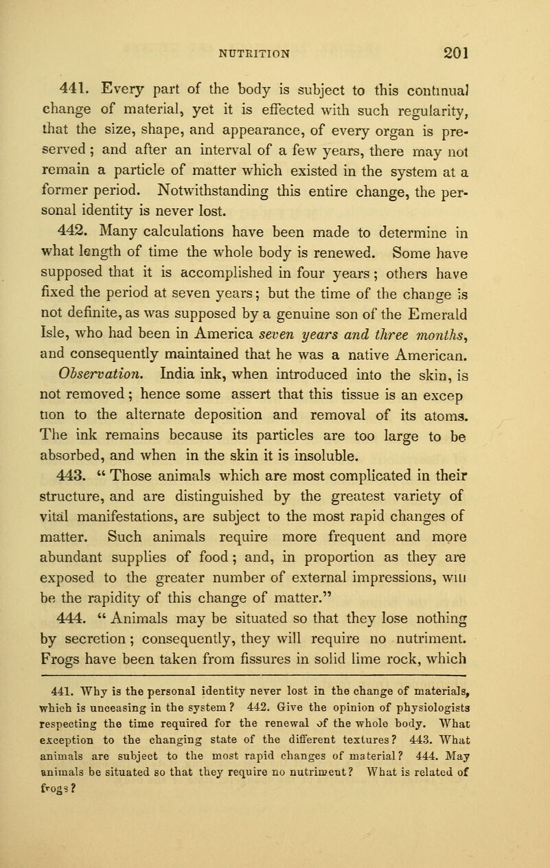 441. Every part of the body is subject to this continual change of material, yet it is effected with such regularity, that the size, shape, and appearance, of every organ is pre- served ; and after an interval of a few years, there may not remain a particle of matter which existed in the system at a former period. Notwithstanding this entire change, the per- sonal identity is never lost. 442. Many calculations have been made to determine in what length of time the whole body is renewed. Some have supposed that it is accomplished in four years; others have fixed the period at seven years; but the time of the change is not definite, as was supposed by a genuine son of the Emerald Isle, who had been in America seven years and three months, and consequently maintained that he was a native American. Observation. India ink, when introduced into the skin, is not removed; hence some assert that this tissue is an excep tion to the alternate deposition and removal of its atoms. The ink remains because its particles are too large to be absorbed, and when in the skin it is insoluble. 443.  Those animals which are most complicated in their structure, and are distinguished by the greatest variety of vital manifestations, are subject to the most rapid changes of matter. Such animals require more frequent and more abundant supplies of food; and, in proportion as they are exposed to the greater number of external impressions, will be the rapidity of this change of matter. 444.  Animals may be situated so that they lose nothing by secretion; consequently, they will require no nutriment. Frogs have been taken from fissures in solid lime rock, which 441. Why is the personal identity never lost in the change of materials, which is unceasing in the system ? 442. Give the opinion of physiologists respecting the time required for the renewal of the whole body. What exception to the changing state of the different textures ? 443. What animals are subject to the most rapid changes of material? 444. May animals be situated so that they require no nutriment? What is related of frogs?