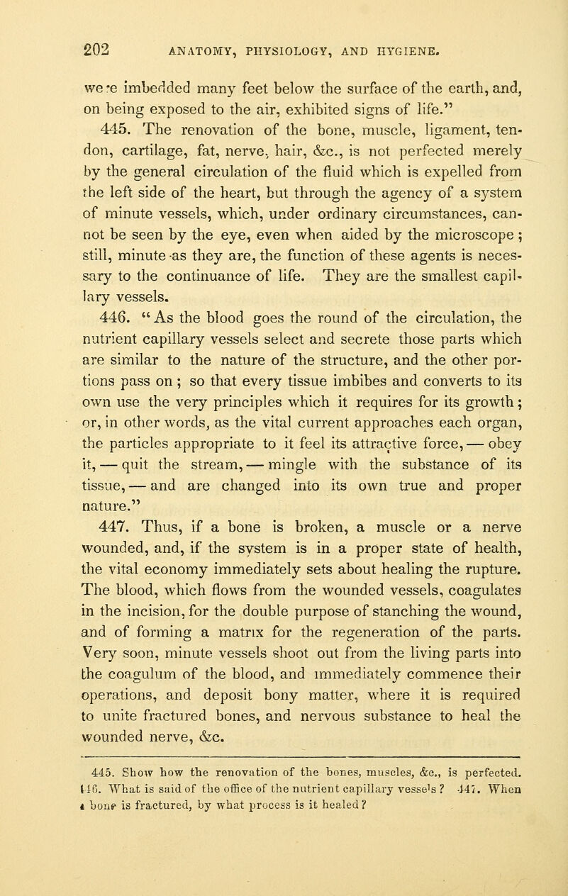 we*e imbedded many feet below the surface of the earth, and, on being exposed to the air, exhibited signs of life. 445. The renovation of the bone, muscle, ligament, ten- don, cartilage, fat, nerve, hair, &c, is not perfected merely by the general circulation of the fluid which is expelled from the left side of the heart, but through the agency of a system of minute vessels, which, under ordinary circumstances, can- not be seen by the eye, even when aided by the microscope; still, minute as they are, the function of these agents is neces- sary to the continuance of life. They are the smallest capil- lary vessels. 446. As the blood goes the round of the circulation, the nutrient capillary vessels select and secrete those parts which are similar to the nature of the structure, and the other por- tions pass on; so that every tissue imbibes and converts to its own use the very principles which it requires for its growth; or, in other words, as the vital current approaches each organ, the particles appropriate to it feel its attractive force, — obey it, — quit the stream, — mingle with the substance of its tissue, — and are changed into its own true and proper nature. 447. Thus, if a bone is broken, a muscle or a nerve wounded, and, if the system is in a proper state of health, the vital economy immediately sets about healing the rupture. The blood, which flows from the wounded vessels, coagulates in the incision, for the double purpose of stanching the wound, and of forming a matrix for the regeneration of the parts. Very soon, minute vessels shoot out from the living parts into the coagulum of the blood, and immediately commence their operations, and deposit bony matter, where it is required to unite fractured bones, and nervous substance to heal the wounded nerve, &c. 445. Show how the renovation of the hones, muscles, &c, is perfected. 116. What is said of the office of the nutrient capillary vessel ? 44/. When * hons> is fractured, hy what process is it healed ?