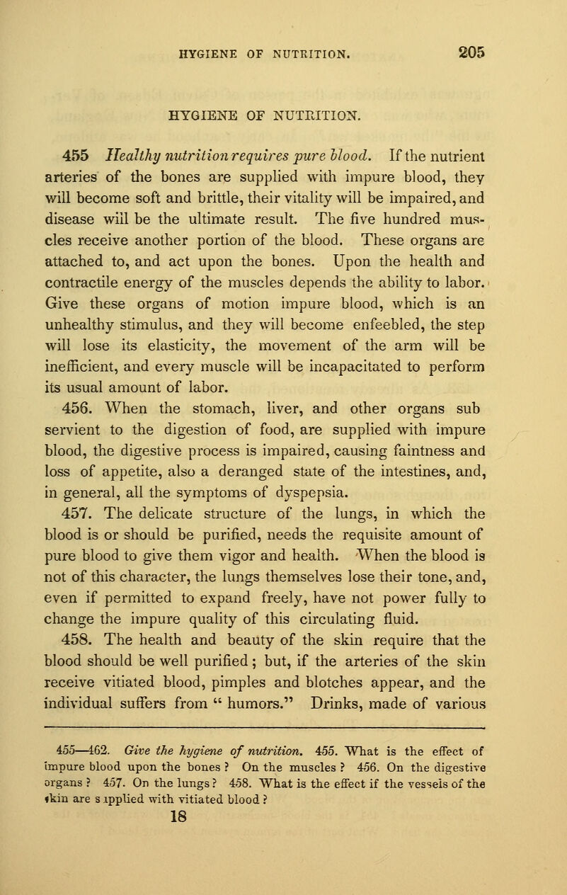 HYGIENE OF NUTRITION. 455 Healthy nutrition requires pure Mood. If the nutrient arteries of the bones are supplied with impure blood, they will become soft and brittle, their vitality will be impaired, and disease will be the ultimate result. The five hundred mus- cles receive another portion of the blood. These organs are attached to, and act upon the bones. Upon the health and contractile energy of the muscles depends the ability to labor. Give these organs of motion impure blood, which is an unhealthy stimulus, and they will become enfeebled, the step will lose its elasticity, the movement of the arm will be inefficient, and every muscle will be incapacitated to perform its usual amount of labor. 456. When the stomach, liver, and other organs sub servient to the digestion of food, are supplied with impure blood, the digestive process is impaired, causing faintness and loss of appetite, also a deranged state of the intestines, and, in general, all the symptoms of dyspepsia. 457. The delicate structure of the lungs, in which the blood is or should be purified, needs the requisite amount of pure blood to give them vigor and health. -When the blood is not of this character, the lungs themselves lose their tone, and, even if permitted to expand freely, have not power fully to change the impure quality of this circulating fluid. 458. The health and beauty of the skin require that the blood should be well purified; but, if the arteries of the skin receive vitiated blood, pimples and blotches appear, and the individual suffers from  humors. Drinks, made of various 455—162. Give the hygiene of nutrition. 455. What is the effect of Impure blood upon the bones ? On the muscles ? 456. On the digestive organs ? 457- On the lungs ? 458. What is the effect if the vessels of the «kin are s ipplied with vitiated blood ? 18