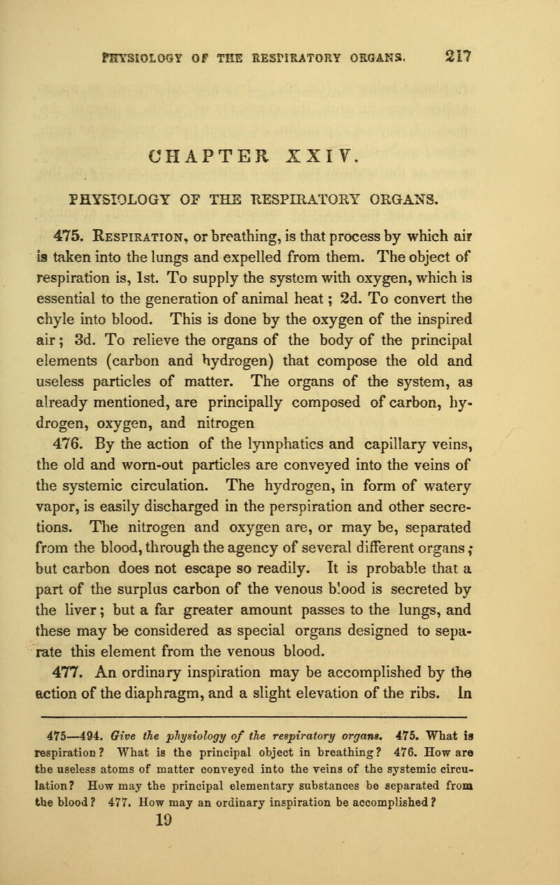 CHAPTER IXIY. PHYSIOLOGY OF THE KESPIRATOHY ORGANS. 475. Respiration, or breathing, is that process by which ai? is taken into the lungs and expelled from them. The object of respiration is, 1st. To supply the system with oxygen, which is essential to the generation of animal heat; 2d. To convert the chyle into blood. This is done by the oxygen of the inspired air; 3d. To relieve the organs of the body of the principal elements (carbon and hydrogen) that compose the old and useless particles of matter. The organs of the system, as already mentioned, are principally composed of carbon, hy- drogen, oxygen, and nitrogen 476. By the action of the lymphatics and capillary veins, the old and worn-out particles are conveyed into the veins of the systemic circulation. The hydrogen, in form of watery vapor, is easily discharged in the perspiration and other secre- tions. The nitrogen and oxygen are, or may be, separated from the blood, through the agency of several different organs ,• but carbon does not escape so readily. It is probable that a part of the surplus carbon of the venous blood is secreted by the liver; but a far greater amount passes to the lungs, and these may be considered as special organs designed to sepa- rate this element from the venous blood. 477. An ordinary inspiration may be accomplished by the action of the diaphragm, and a slight elevation of the ribs. In 475—494. Give the physiology of the respiratory organs. 475. What is respiration? What is the principal object in breathing? 476. How are the useless atoms of matter conveyed into the veins of the systemic circu- lation? How may the principal elementary substances be separated from the blood ? 477. How may an ordinary inspiration be accomplished ? 19