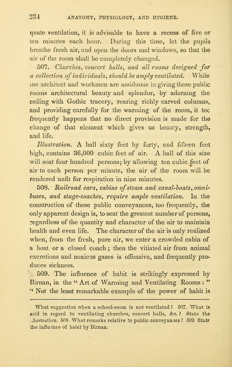 quate ventilation, it is advisable to have a recess of five or ten minutes each hour. During this time, let the pupils breathe fresh air, and open the doors and windows, so that the air of the room shall be completely changed. 507. Churches, concert halls, and all rooms designed for a collection of individuals, should be amply ventilated. While tne architect and workmen are assiduous in giving these public rooms architectural beauty and splendor, by adorning the ceiling with Gothic tracery, rearing richly carved columns, and providing carefully for the warming of the room, it toe frequently happens that no direct provision is made for the change of that element which gives us beauty, strength, and life. Illustration. A hall sixty feet by forty, and fifteen feet high, contains 36,000 cubic feet of air. A hall of this size will seat four hundred persons; by allowing ten cubic feet of air to each person per minute, the air of the room will be rendered unfit for respiration in nine minutes. 508. Railroad cars, cabins of steam and canal-boats, o?nni- buses, and stage-coaches, require ample ventilation. In the construction of these public conveyances, too frequently, the only apparent design is, to seat the greatest number of persons, regardless of the quantity and character of the air to maintain health and even life. The character of the air is only realized when, from the fresh, pure air, we enter a crowded cabin of a boat or a closed coach ; then the vitiated air from animal excretions and noxious gases is offensive, and frequently pro- duces sickness. 509. The influence of habit is strikingly expressed by Birnan, in the  Art of Warming and Ventilating Rooms :  ft Not the least remarkable example of the power of habit is What suggestion when a school-room is not ventilated ? 507. What is jgaid in regard to ventilating churches, concert halls, &c. ? State the ...lustration. 508. What remarks relative to public conveyanjes ? 509 Statf the influence of habit by Birnan.