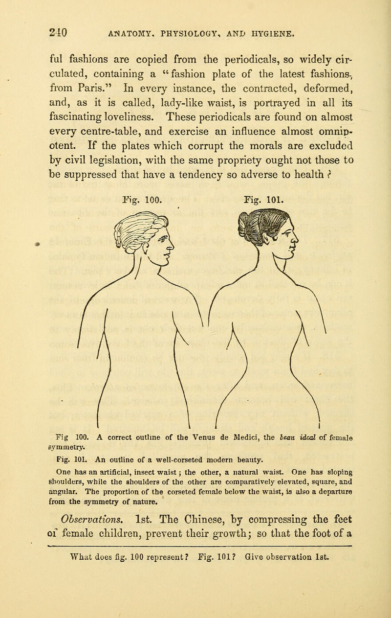 ful fashions are copied from the periodicals, so widely cir- culated, containing a fashion plate of the latest fashions- from Paris. In every instance, the contracted, deformed, and, as it is called, lady-like waist, is portrayed in all its fascinating loveliness. These periodicals are found on almost every centre-table, and exercise an influence almost omnip- otent. If the plates which corrupt the morals are excluded by civil legislation, with the same propriety ought not those to be suppressed that have a tendency so adverse to health iJ Fig. 100. Fig. 101. Fig 100. A correct outline of the Venus de Medici, the beau ideal of female symmetry. Pig. 101. An outline of a well-corseted modern beauty. One has an artificial, insect waist; the other, a natural waist. One has sloping shoulders, while the shoulders of the other are comparatively elevated, square, and angular. The proportion of the corseted female below the waist, is also a departure from the symmetry of nature. Observations. 1st. The Chinese, by compressing the feet of female children, prevent their growth; so that the foot of a What does fig. 100 represent? Fig. 101? Give observation 1st.