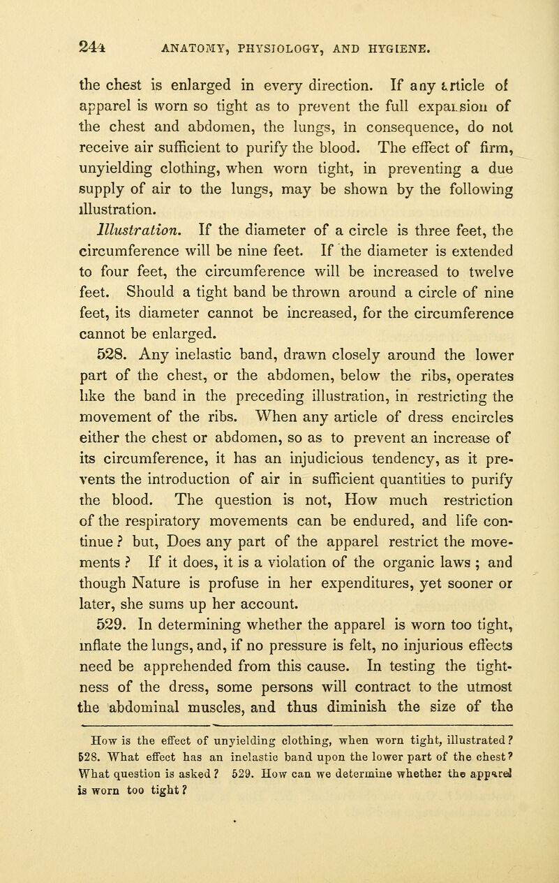 the chest is enlarged in every direction. If any article of apparel is worn so tight as to prevent the full expansion of the chest and abdomen, the lungs, in consequence, do not receive air sufficient to purify the blood. The effect of firm, unyielding clothing, when worn tight, in preventing a due supply of air to the lungs, may be shown by the following illustration. Illustration. If the diameter of a circle is three feet, the circumference will be nine feet. If the diameter is extended to four feet, the circumference will be increased to twelve feet. Should a tight band be thrown around a circle of nine feet, its diameter cannot be increased, for the circumference cannot be enlarged. 528. Any inelastic band, drawn closely around the lower part of the chest, or the abdomen, below the ribs, operates like the band in the preceding illustration, in restricting the movement of the ribs. When any article of dress encircles either the chest or abdomen, so as to prevent an increase of its circumference, it has an injudicious tendency, as it pre- vents the introduction of air in sufficient quantities to purify the blood. The question is not, How much restriction of the respiratory movements can be endured, and life con- tinue ? but, Does any part of the apparel restrict the move- ments ? If it does, it is a violation of the organic laws ; and though Nature is profuse in her expenditures, yet sooner or later, she sums up her account. 529. In determining whether the apparel is worn too tight, inflate the lungs, and, if no pressure is felt, no injurious effects need be apprehended from this cause. In testing the tight- ness of the dress, some persons will contract to the utmost the abdominal muscles, and thus diminish the size of the How is the effect of unyielding clothing, when worn tight, illustrated ? 528. What effect has an inelastic band upon the lower part of the chest? What question is asked ? 529. How can we determine whether the app^rd is worn too tight ?