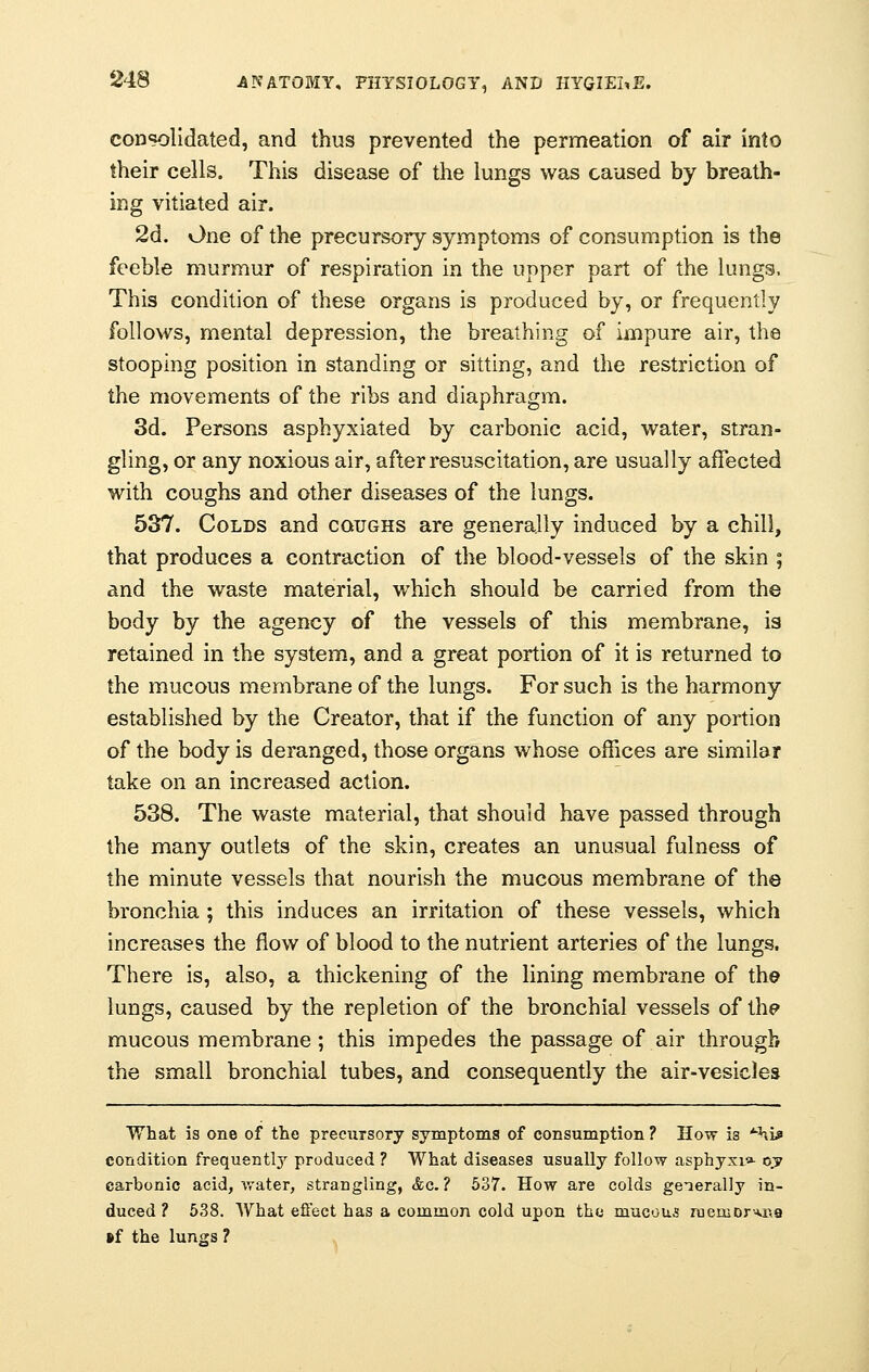 consolidated, and thus prevented the permeation of air into their cells. This disease of the lungs was caused by breath- ing vitiated air. 2d. One of the precursory symptoms of consumption is the feeble murmur of respiration in the upper part of the lungs, This condition of these organs is produced by, or frequently follows, mental depression, the breathing of impure air, the stooping position in standing or sitting, and the restriction of the movements of the ribs and diaphragm. 3d. Persons asphyxiated by carbonic acid, water, stran- gling, or any noxious air, after resuscitation, are usually affected with coughs and other diseases of the lungs. 537. Colds and coughs are generally induced by a chill, that produces a contraction of the blood-vessels of the skin ; and the waste material, which should be carried from the body by the agency of the vessels of this membrane, is retained in the system, and a great portion of it is returned to the mucous membrane of the lungs. For such is the harmony established by the Creator, that if the function of any portion of the body is deranged, those organs whose offices are similar take on an increased action. 538. The waste material, that should have passed through the many outlets of the skin, creates an unusual fulness of the minute vessels that nourish the mucous membrane of the bronchia ; this induces an irritation of these vessels, which increases the flow of blood to the nutrient arteries of the lungs. There is, also, a thickening of the lining membrane of the lungs, caused by the repletion of the bronchial vessels of the mucous membrane; this impedes the passage of air through the small bronchial tubes, and consequently the air-vesicles What is one of the precursory symptoms of consumption? How i3 ^i* condition frequently produced ? What diseases usually follow asphyxia- ojy carbonic acid, water, strangling, &c. ? 537. How are colds generally in- duced ? 538. What effect has a common cold upon the mucous ruemDr*na »f the lungs ?