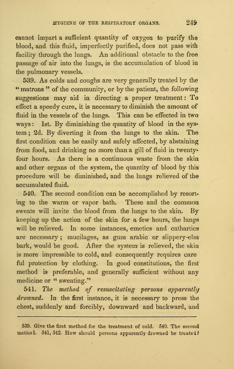 cannot impart a sufficient quantity of oxygen to purify the blood, and this fluid, imperfectly purified, does not pass with facility through the lungs. An additional obstacle to the free passage of air into the lungs, is the accumulation of blood in the pulmonary vessels. 539. As colds and coughs are very generally treated by the  matrons  of the community, or by the patient, the following suggestions may aid in directing a proper treatment: To effect a speedy cure, it is necessary to diminish the amount of fluid in the vessels of the lungs. This can be effected in two ways: 1st. By diminishing the quantity of blood in the sys- tem ; 2d. By diverting it from the lungs to the skin. The first condition can be easily and safely affected, by abstaining from food, and drinking no more than a gill of fluid in twenty- four hours. As there is a continuous waste from the skin and other organs of the system, the quantity of blood by this procedure will be diminished, and the lungs relieved of the accumulated fluid. 540. The second condition can be accomplished by resort- ing to the warm or vapor bath. These and the common sweats will invite the blood from the lungs to the skin. By keeping up the action of the skin for a few hours, the lungs will be relieved. In some instances, emetics and cathartics are necessary; mucilages, as gum arabic or slippery-elm bark, would be good. After the system is relieved, the skin is more impressible to cold, and consequently requires care ful protection by clothing. In good constitutions, the first method is preferable, and generally sufficient without any medicine or  sweating. 541. The method of resuscitating persons apparently drowned. In the first instance, it is necessary to press the chest, suddenly and forcibly, downward and backward, and 539. Give the first method for the treatment of cold. 540. The second method. 541,542. How should persons apparently drowned be treated?