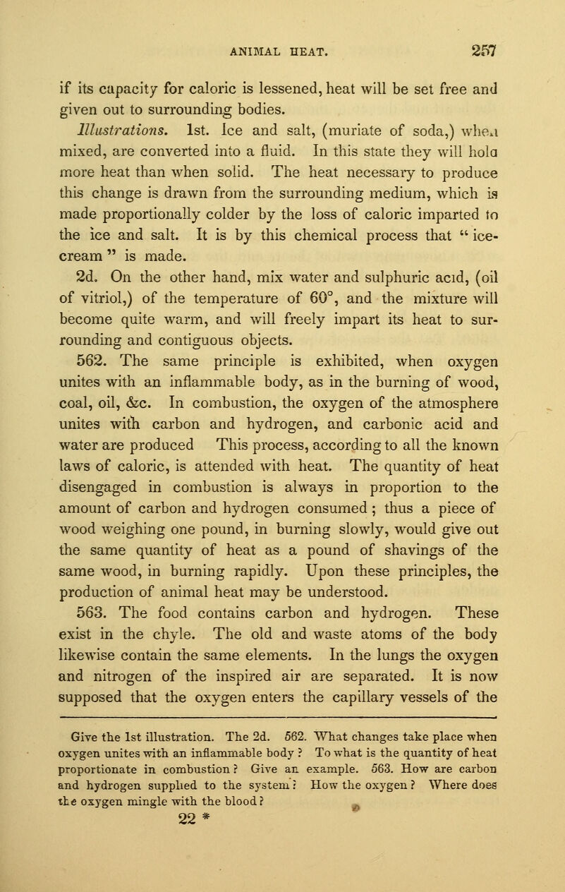 if its capacity for caloric is lessened, heat will be set free and given out to surrounding bodies. Illustrations. 1st. Ice and salt, (muriate of soda,) whe*i mixed, are converted into a fluid. In this state they will hold more heat than when solid. The heat necessaiy to produce this change is drawn from the surrounding medium, which is made proportionally colder by the loss of caloric imparted to the ice and salt. It is by this chemical process that  ice- cream  is made. 2d. On the other hand, mix water and sulphuric acid, (oil of vitriol,) of the temperature of 60°, and the mixture will become quite warm, and will freely impart its heat to sur- rounding and contiguous objects. 562. The same principle is exhibited, when oxygen unites with an inflammable body, as in the burning of wood, coal, oil, &c. In combustion, the oxygen of the atmosphere unites with carbon and hydrogen, and carbonic acid and water are produced This process, according to all the known laws of caloric, is attended with heat. The quantity of heat disengaged in combustion is always in proportion to the amount of carbon and hydrogen consumed; thus a piece of wood weighing one pound, in burning slowly, would give out the same quantity of heat as a pound of shavings of the same wood, in burning rapidly. Upon these principles, the production of animal heat may be understood. 563. The food contains carbon and hydrogen. These exist in the chyle. The old and waste atoms of the body likewise contain the same elements. In the lungs the oxygen and nitrogen of the inspired air are separated. It is now supposed that the oxygen enters the capillary vessels of the Give the 1st illustration. The 2d. 562. What changes take place when oxygen unites with an inflammable body ? To what is the quantity of heat proportionate in combustion ? Give an example. 563. How are carbon and hydrogen supplied to the system : How the oxygen ? Where does tte oxygen mingle with the blood? 22 *