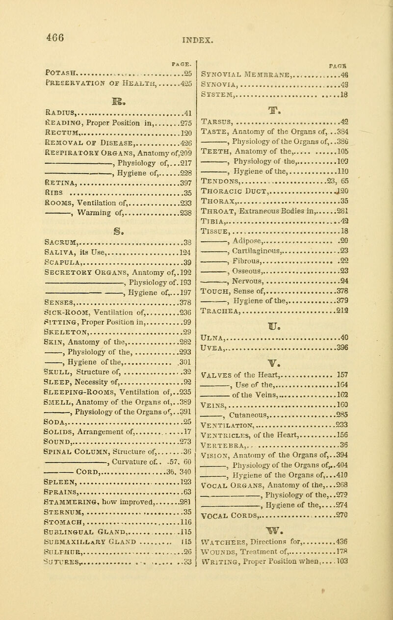 page. Potash ..,,.. 25 Preservation of Health, 425 Radius, 41 Reading, Proper Position in, 275 Rectum, 120 Removal of Disease, 426 Respiratory Organs, Anatomy of,209 ■ , Physiology of,...217 , Hygiene of, 228 Retina, 397 Ribs 35 Rooms, Ventilation of, 233 , Warming of, 238 Sacrum, . ., 38 Saliva, its Use, 124 Scapula, 39 Secretory Organs, Anatomy of,. 192 , Physiology of. 193 , Hygiene of,... 197 Senses, 378 Sick-Room, Ventilation of, 236 Sitting, Proper Position in, 99 Skeleton, 29 Skin, Anatomy of the, .282 , Physiology of the, 293 , Hygiene ofthe, .301 Skull, Structure of, 32 Sleep, Necessity of, ....92 Sleeping-Rooms, Ventilation of,..235 Smell, Anatomy of the Organs of,. .389 , Physiology of the Organs of,.. 391 Soda, 25 Solids, Arrangement of, 17 Sound, 273 Spinal Column, Structure of,.......36 , Curvature of.. .57, 60 Cord, 36, 340 Spleen, 123 Sprains, 63 Stammering, how improved, 281 Sternum, 35 Stomach 116 Sublingual Gland, .115 Submaxillary Gland U5 Sulphur, 26 Sutures,. ..83 FAGH Synovial Me mbrane,. ., .46 Synovia, „ .49 System, 18 T. Tarsus, 42 Taste, Anatomy of the Organs of,.. .384 , Physiology of the Organs of,. .386 Teeth, Anatomy of the, 105 , Physiology of the, 100 , Hygiene of the, 110 Tendons, , 23, 65 Thoracic Duct, .120 Thorax, 35 Throat, Extraneous Bodies in, 281 Tibia, 42 Tissue, 18 , Adipose, 20 -, Cartilaginous, 23 , Fibrous, 22 , Osseous, 23 —, Nervous, 24 Touch, Sense of, 378 , Hygiene of the, .379 Trachea, 212 u. Ulna, 40 Uvea,. 396 V. Valves of the Heart, 157 , Use of the, 164 ofthe Veins, 162 Veins, 160 , Cutaneous, 285 Ventilation, 233 Ventricles, ofthe Heart, 156 Vertebra,, . 36 Vision, Anatomy of the Organs of,..394 , Physiology of the Organs of,..404 , Hygiene of the Organs of,...410 Vocal Organs, Anatomy of the,...268 , Physiology of the,. .272 . , Hygiene of the, 274 VOCAL CORDS, = 270 w. Watchers, Directions for, 436 Wounds, Treatment of, 178 Writing, Proper Position when,.... 103