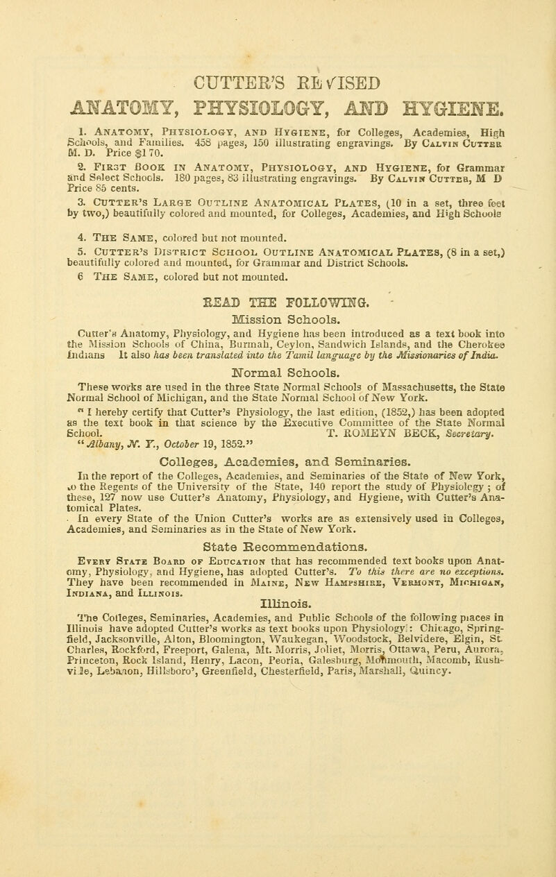 CUTTER'S REVISED ANATOMY, PHYSIOLOGY, AND HYGIENE. 1. Anatomy, Physiology, and Hygiene, for Colleges, Academies, High Schools, and Families. 458 pages, 150 illustrating engravings. By Calvin Cutter M. D. Price $1 70. 2. First Book in Anatomy, Physiology, and Hygiene, for Grammar and Select Schools. 180 pages, 83 illustrating engravings. By Calvin Cuttbb, M D Price 85 cents. 3. Cutter's Large Outline Anatomical Plates, (10 in a set, three feet by two,) beautifully colored and mounted, for Colleges, Academies, and H'gb Schools 4. The Same, colored but not mounted. 5. Cutter's District School Outline Anatomical Plates, (8 in a set,) beautifully colored and mounted, for Grammar and District Schools. 6 The Same, colored but not mounted. EEA3) THE FOLLOWING. Mission Schools. Cutter's Anatomy, Physiology, and Hygiene has been introduced as a texi book into the Mission Schools of China, Burmah, Ceylon, Sandwich Islands, and the Cherokee Indians It also has been translated, into the Tamil lang-uage by the Missionaries of India. 3XTormal Schools. These works are used in the three State Normal Schools of Massachusetts, the State Normal School of Michigan, and the State Normal School of New York.  I hereby certify that Cutter's Physiology, the last edition, (1852,) has been adopted as the text book in that science by the Executive Committee of the State Normal School. T. ROMEYN BECK, Secretary.  Albany, JV. Y., October 19, 1852. Colleges, Academies, and Seminaries. In the report of the Colleges, Academies, and Seminaries of the State of New York, »o the Regents of the University of the State, 140 report the study of Physiology ; oi these, 127 now use Cutter's Anatomy, Physiology, and Hygiene, with Cutter's Ana- tomical Plates. • In every Stateof the Union Cutter's works are as extensively used in Colleges, Academies, and Seminaries as in the State of New York. State Recommendations. Every State Board of Education that has recommended text books upon Anat- omy, Physiology, and Hygiene, has adopted Cutter's. To this there are no exceptions. They have been recommended in Maine, New Hampshire, Vermont, Michigan, Indiana, and Illinois. Illinois. The Colleges, Seminaries, Academies, and Public Schools of the following piaces in Illinois have adopted Cutter's works as text books upon Physiology,: Chicago, Spring- field, Jacksonville, Alton, Bloomington, Waukegan, Woodstock, Belvidere, Elgin, St Charles, Rockford, Freeport, Galena, Mt. Morris, Joliet, Morris, Ottawa, Peru, Aurora, Princeton, Rock Island, Henry, Lacon, Peoria, Galesburg, MoTimoufh, Macomb, Rush- vL2e, L^ba^ion, Hillsboro', Greenfield, Chesterfield, Paris, Marshall, Quincy.